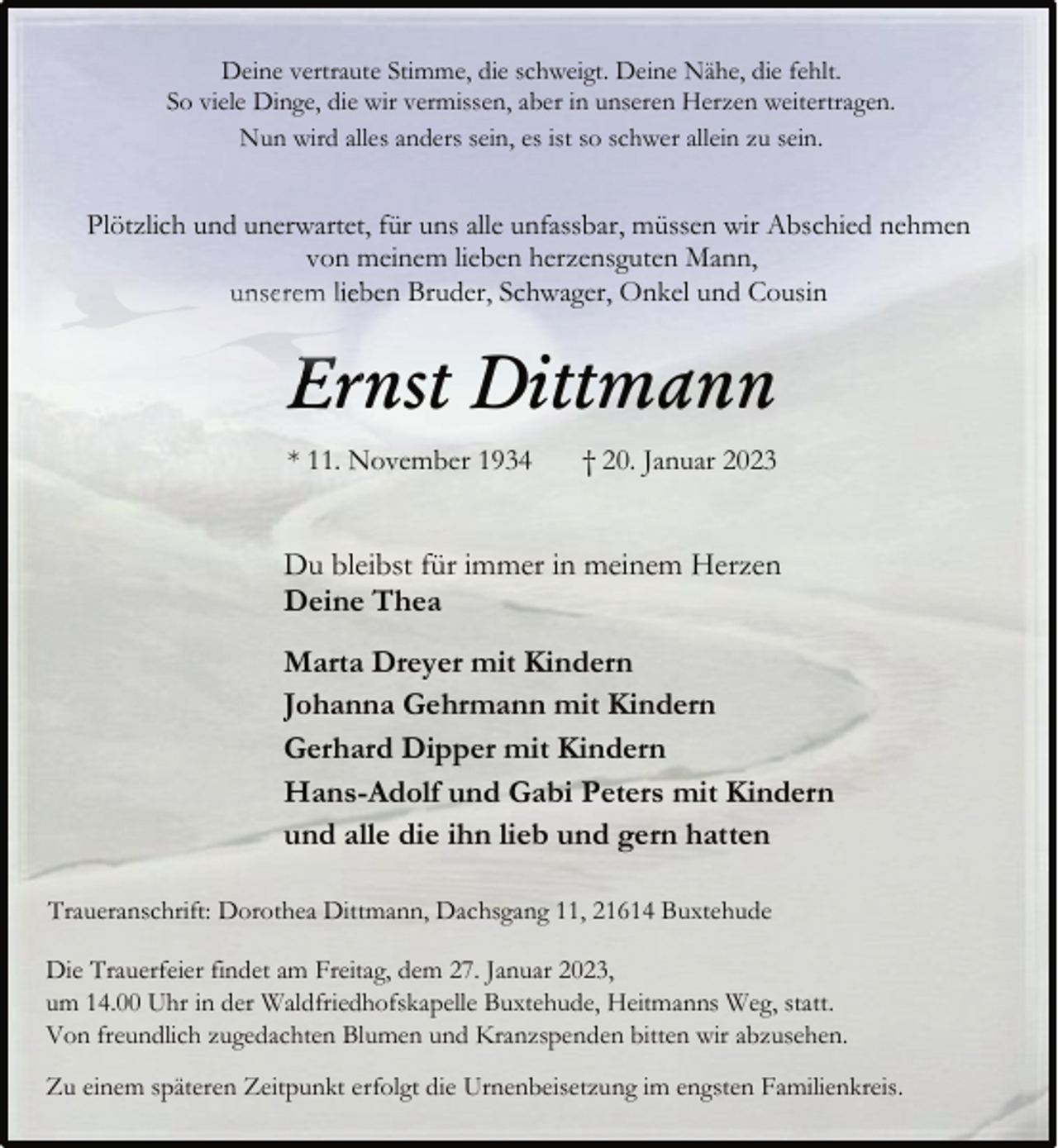 <p>Deine vertraute Stimme, die schweigt. Deine Nähe, die fehlt.<br />So viele Dinge, die wir vermissen, aber in unseren Herzen weitertragen.<br />Nun wird alles anders sein, es ist so schwer allein zu sein.<br />Plötzlich und unerwartet, für uns alle unfassbar, müssen wir Abschied nehmen von meinem lieben herzensguten Mann,<br />unserem lieben Bruder, Schwager, Onkel und Cousin<br />Ernst Dittmann<br />* 11. November 1934 † 20. Januar 2023<br />Du bleibst für immer in meinem Herzen<br />Deine Thea<br />Marta Dreyer mit Kindern<br />Johanna Gehrmann mit Kindern<br />Gerhard Dipper mit Kindern<br />Hans-Adolf und Gabi Peters mit Kindern<br />und alle die ihn lieb und gern hatten<br />Traueranschrift: Dorothea Dittmann, Dachsgang 11, 21614 Buxtehude<br />Die Trauerfeier findet am Freitag, dem 27. Januar 2023,<br />um 14.00 Uhr in der Waldfriedhofskapelle Buxtehude, Heitmanns Weg, statt.<br />Von freundlich zugedachten Blumen und Kranzspenden bitten wir abzusehen.<br />Zu einem späteren Zeitpunkt erfolgt die Urnenbeisetzung im engsten Familienkreis.</p>