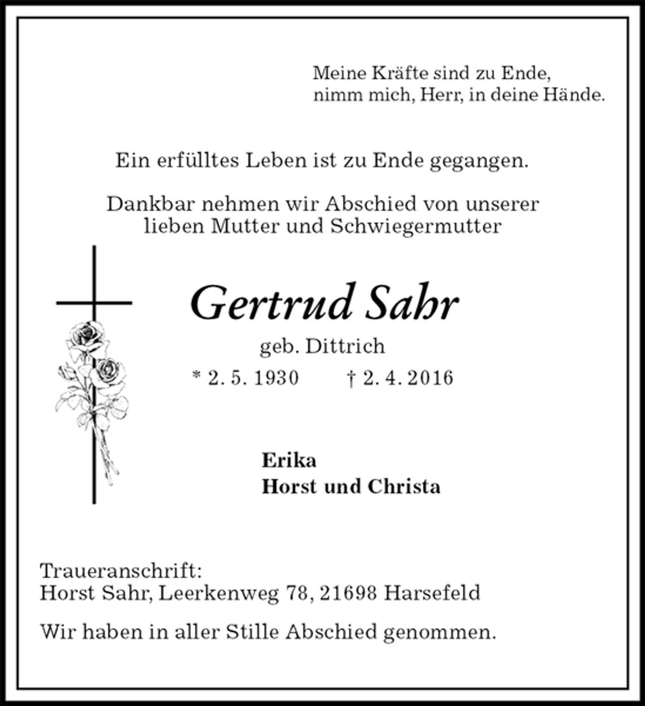 <p>Meine Kräfte sind zu Ende,<br />nimm mich, Herr, in deine Hände.<br />Ein erfülltes Leben ist zu Ende gegangen.</p>
<p>Dankbar nehmen wir Abschied von unserer<br />lieben Mutter und Schwiegermutter<br />Gertrud Sahr<br />geb. Dittrich<br />* 2. 5. 1930 † 2. 4. 2016<br />Erika<br />Horst und Christa<br />Traueranschrift:<br />Horst Sahr, Leerkenweg 78, 21698 Harsefeld<br />Wir haben in aller Stille Abschied genommen.</p>