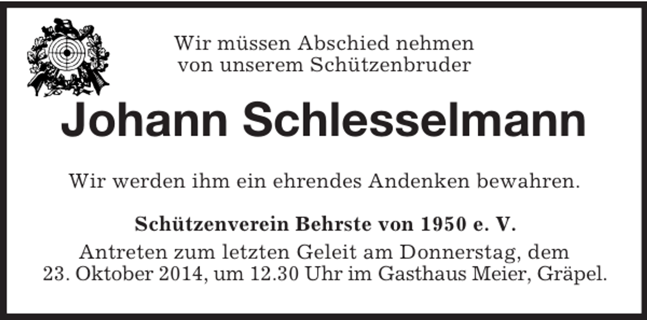 <p>Wir müssen Abschied nehmen<br />von unserem Schützenbruder<br />Johann Schlesselmann<br />Wir werden ihm ein ehrendes Andenken bewahren.<br />Schützenverein Behrste von 1950 e. V.<br />Antreten zum letzten Geleit am Donnerstag, dem<br />23. Oktober 2014, um 12.30 Uhr im Gasthaus Meier, Gräpel.</p>