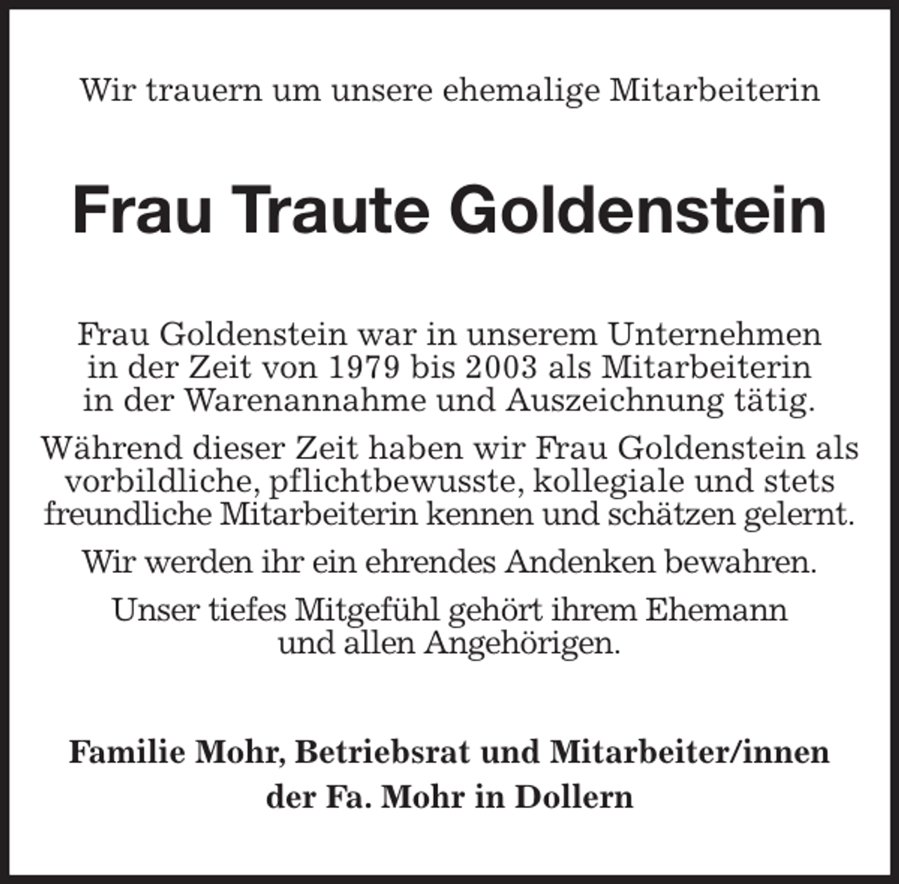 <p>Wir trauern um unsere ehemalige Mitarbeiterin<br />Frau Traute Goldenstein<br />Frau Goldenstein war in unserem Unternehmen<br />in der Zeit von 1979 bis 2003 als Mitarbeiterin<br />in der Warenannahme und Auszeichnung tätig.<br />Während dieser Zeit haben wir Frau Goldenstein als<br />vorbildliche, pflichtbewusste, kollegiale und stets<br />freundliche Mitarbeiterin kennen und schätzen gelernt.<br />Wir werden ihr ein ehrendes Andenken bewahren.<br />Unser tiefes Mitgefühl gehört ihrem Ehemann<br />und allen Angehörigen.<br />Familie Mohr, Betriebsrat und Mitarbeiter/innen<br />der Fa. Mohr in Dollern</p>