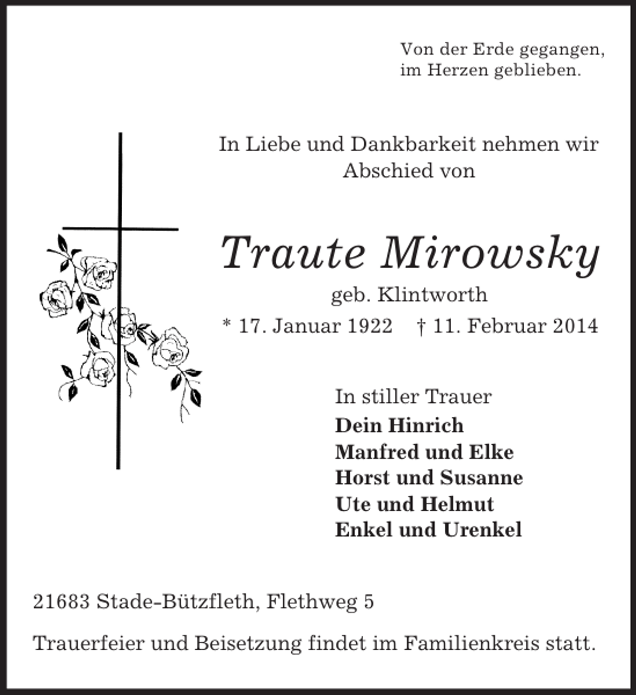 <p>Von der Erde gegangen,<br />im Herzen geblieben.<br />In Liebe und Dankbarkeit nehmen wir Abschied von<br />Traute Mirowsky<br />geb. Klintworth<br />* 17. Januar 1922 † 11. Februar 2014<br />In stiller Trauer<br />Dein Hinrich<br />Manfred und Elke<br />Horst und Susanne<br />Ute und Helmut<br />Enkel und Urenkel<br />21683 Stade-Bützfleth, Flethweg 5</p><p>Trauerfeier und Beisetzung findet im Familienkreis statt.</p>