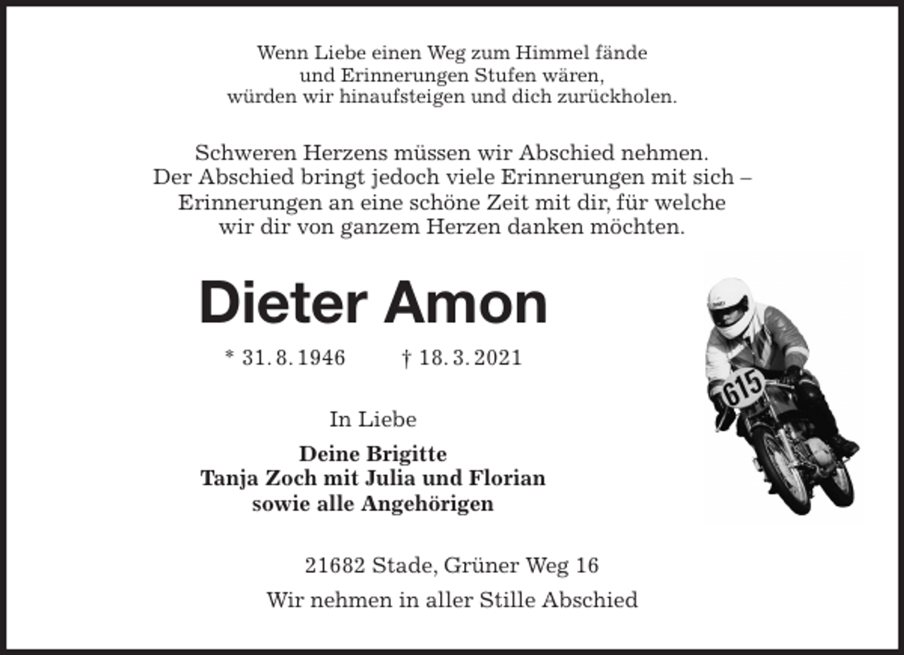 <p>Wenn Liebe einen Weg zum Himmel fände<br />und Erinnerungen Stufen wären,<br />würden wir hinaufsteigen und dich zurückholen.<br />Schweren Herzens müssen wir Abschied nehmen.<br />Der Abschied bringt jedoch viele Erinnerungen mit sich -<br />Erinnerungen an eine schöne Zeit mit dir, für welche<br />wir dir von ganzem Herzen danken möchten.<br />Dieter Amon<br />* 31. 8. 1946 † 18. 3. 2021<br />In Liebe<br />Deine Brigitte<br />Tanja Zoch mit Julia und Florian<br />sowie alle Angehörigen<br />21682 Stade, Grüner Weg 16<br />Wir nehmen in aller Stille Abschied</p>