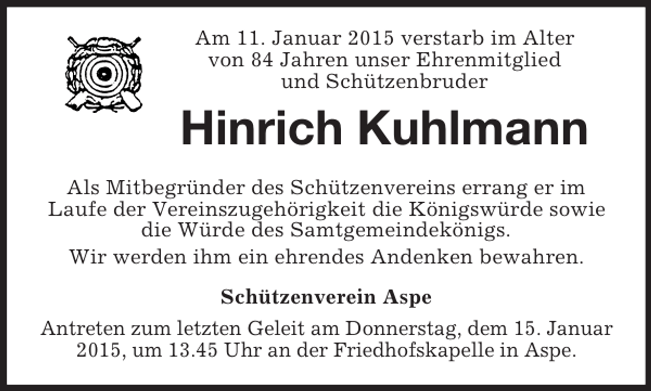 <p>Am 11. Januar 2015 verstarb im Alter<br />von 84 Jahren unser Ehrenmitglied<br />und Schützenbruder<br />Hinrich Kuhlmann<br />Als Mitbegründer des Schützenvereins errang er im<br />Laufe der Vereinszugehörigkeit die Königswürde sowie die Würde des Samtgemeindekönigs.<br />Wir werden ihm ein ehrendes Andenken bewahren.<br />Schützenverein Aspe<br />Antreten zum letzten Geleit am Donnerstag, dem 15. Januar 2015, um 13.45 Uhr an der Friedhofskapelle in Aspe.</p>