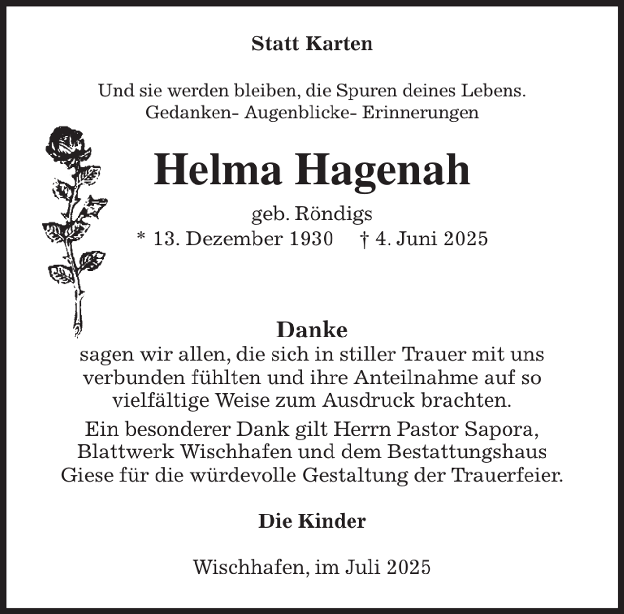 <p>Statt Karten<br />Und sie werden bleiben, die Spuren deines Lebens.<br />Gedanken- Augenblicke- Erinnerungen<br />Helma Hagenah<br />geb. Röndigs<br />* 13. Dezember 1930 † 4. Juni 2025<br />Danke<br />sagen wir allen, die sich in stiller Trauer mit uns<br />verbunden fühlten und ihre Anteilnahme auf so<br />vielfältige Weise zum Ausdruck brachten.<br />Ein besonderer Dank gilt Herrn Pastor Sapora,<br />Blattwerk Wischhafen und dem Bestattungshaus<br />Giese für die würdevolle Gestaltung der Trauerfeier.<br />Die Kinder<br />Wischhafen, im Juli 2025</p>