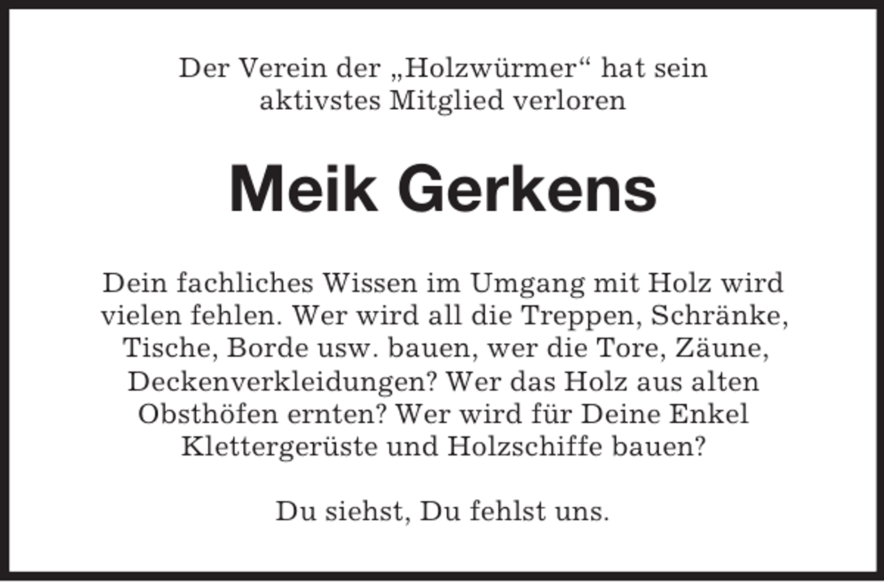 <p>Der Verein der „Holzwürmer“ hat sein<br />aktivstes Mitglied verloren</p><p>Meik Gerkens<br />Dein fachliches Wissen im Umgang mit Holz wird<br />vielen fehlen. Wer wird all die Treppen, Schränke,<br />Tische, Borde usw. bauen, wer die Tore, Zäune,<br />Deckenverkleidungen? Wer das Holz aus alten<br />Obsthöfen ernten? Wer wird für Deine Enkel<br />Klettergerüste und Holzschiffe bauen?<br />Du siehst, Du fehlst uns.</p>