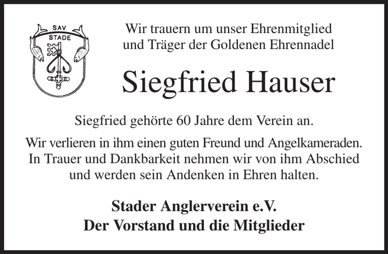 <p>Wir trauern um unser Ehrenmitglied<br />und Träger der Goldenen Ehrennadel<br />Siegfried Hauser<br />Siegfried gehörte 60 Jahre dem Verein an.<br />Wir verlieren in ihm einen guten Freund und Angelkameraden.<br />In Trauer und Dankbarkeit nehmen wir von ihm Abschied<br />und werden sein Andenken in Ehren halten.<br />Stader Anglerverein e.V.<br />Der Vorstand und die Mitglieder</p>
