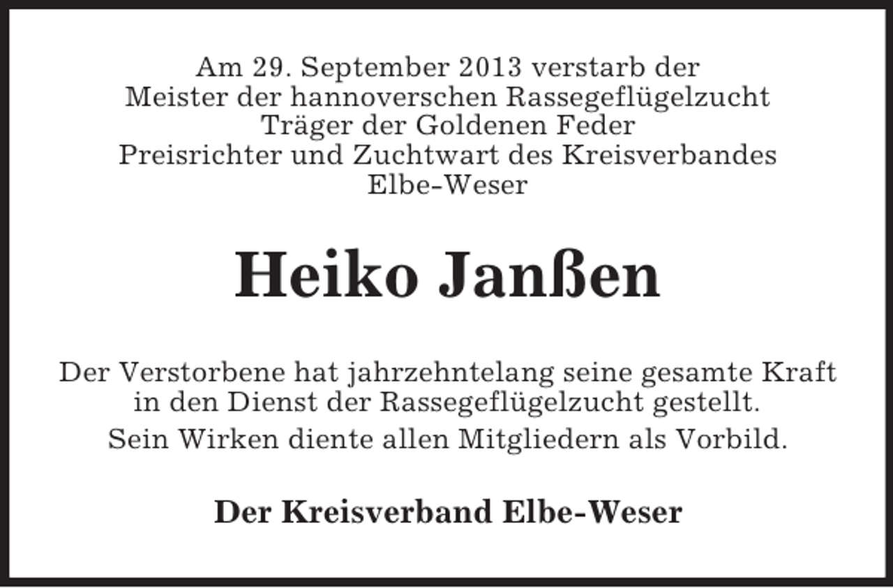 <p>Am 29. September 2013 verstarb der<br />Meister der hannoverschen Rassegeflügelzucht<br />Träger der Goldenen Feder<br />Preisrichter und Zuchtwart des Kreisverbandes<br />Elbe-Weser</p><p>Heiko Janßen<br />Der Verstorbene hat jahrzehntelang seine gesamte Kraft<br />in den Dienst der Rassegeflügelzucht gestellt.<br />Sein Wirken diente allen Mitgliedern als Vorbild.</p><p>Der Kreisverband Elbe-Weser</p>