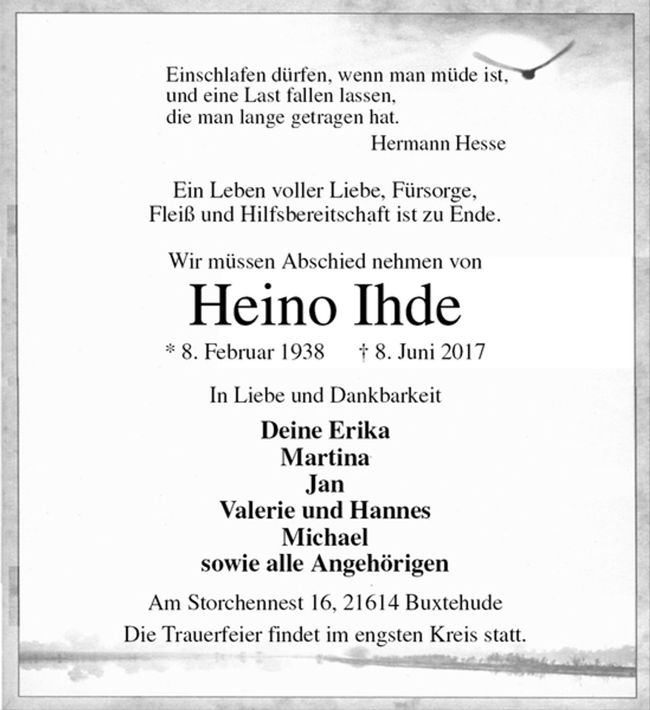 <p>Einschlafen dürfen, wenn man müde ist,<br />und eine Last fallen lassen,<br />die man lange getragen hat.<br />Hermann Hesse</p><p>Ein Leben voller Liebe, Fürsorge,<br />Fleiß und Hilfsbereitschaft ist zu Ende.</p><p>Wir müssen Abschied nehmen von<br />Heino Ihde<br />* 8. Februar 1938 † 8. Juni 2017<br />In Liebe und Dankbarkeit<br />Deine Erika<br />Martina<br />Jan<br />Valerie und Hannes<br />Michael<br />sowie alle Angehörigen<br />Am Storchennest 16, 21614 Buxtehude<br />Die Trauerfeier findet im engsten Kreis statt.</p>