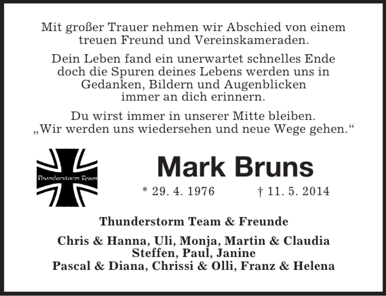 <p>Mit großer Trauer nehmen wir Abschied von einem treuen Freund und Vereinskameraden.<br />Dein Leben fand ein unerwartet schnelles Ende<br />doch die Spuren deines Lebens werden uns in<br />Gedanken, Bildern und Augenblicken<br />immer an dich erinnern.<br />Du wirst immer in unserer Mitte bleiben.<br />„Wir werden uns wiedersehen und neue Wege gehen.“</p><p>Mark Bruns<br />* 29. 4. 1976 † 11. 5. 2014<br />Thunderstorm Team</p>