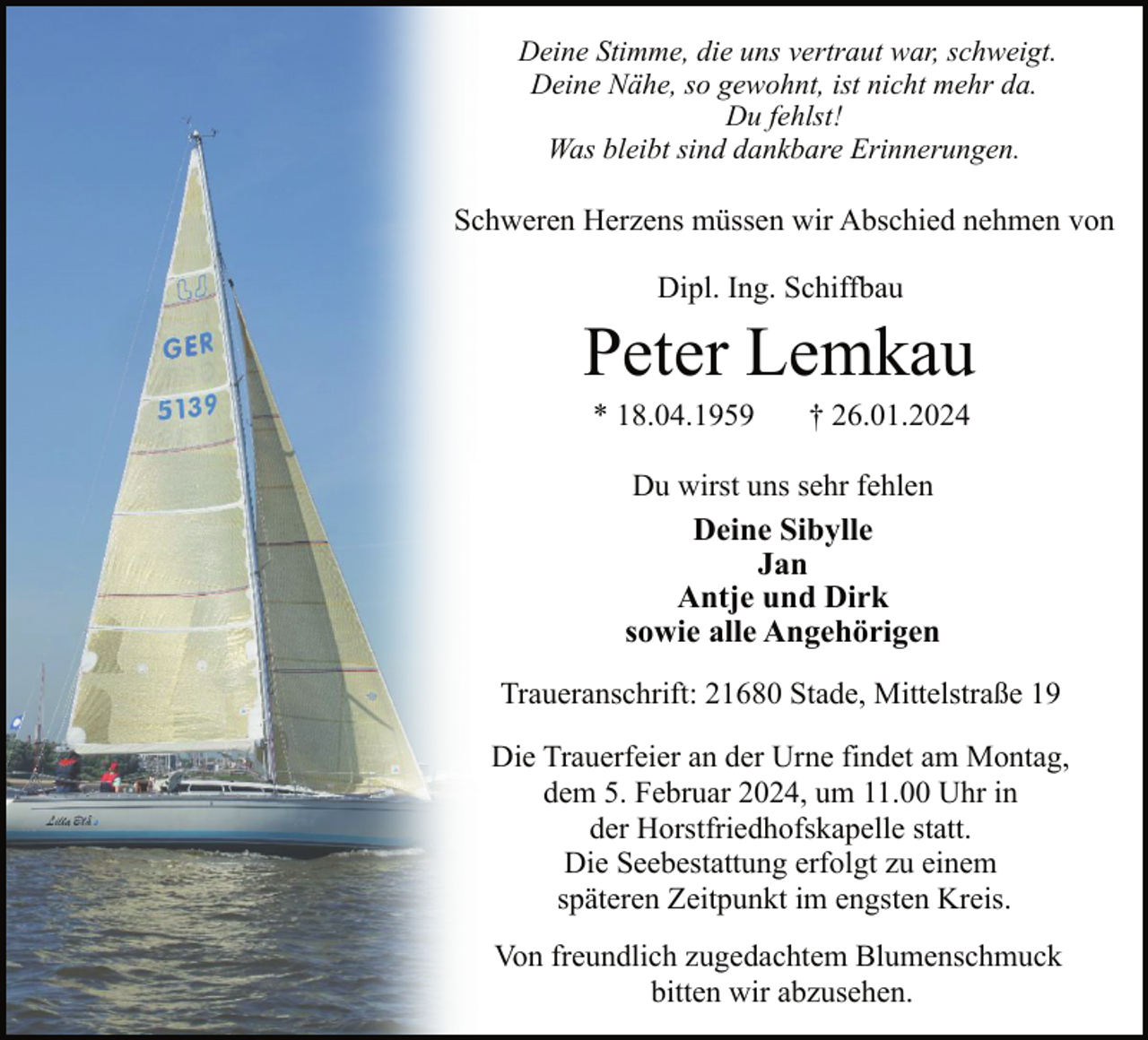 <p>Deine Stimme, die uns vertraut war, schweigt.<br />Deine Nähe, so gewohnt, ist nicht mehr da.<br />Du fehlst!<br />Was bleibt sind dankbare Erinnerungen.</p><p>Schweren Herzens müssen wir Abschied nehmen von<br />Dipl. Ing. Schiffbau</p><p>Peter Lemkau<br />* 18.04.1959</p><p>† 26.01.2024</p><p>Du wirst uns sehr fehlen<br />Deine Sibylle<br />Jan<br />Antje und Dirk<br />sowie alle Angehörigen<br />Traueranschrift: 21680 Stade, Mittelstraße 19<br />Die Trauerfeier an der Urne findet am Montag,<br />dem 5. Februar 2024, um 11.00 Uhr in<br />der Horstfriedhofskapelle statt.<br />Die Seebestattung erfolgt zu einem<br />späteren Zeitpunkt im engsten Kreis.<br />Von freundlich zugedachtem Blumenschmuck<br />bitten wir abzusehen.</p>