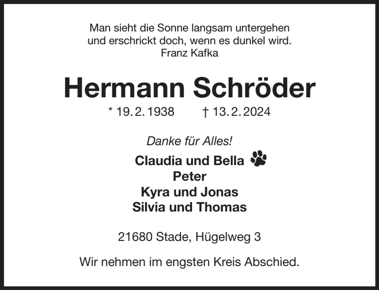 <p>Man sieht die Sonne langsam untergehen<br />und erschrickt doch, wenn es dunkel wird.<br />Franz Kafka<br />Hermann Schröder<br />* 19. 2. 1938 † 13. 2. 2024<br />Danke für Alles!<br />Claudia und Bella<br />Peter<br />Kyra und Jonas<br />Silvia und Thomas<br />21680 Stade, Hügelweg 3</p><p>Wir nehmen im engsten Kreis Abschied.</p>