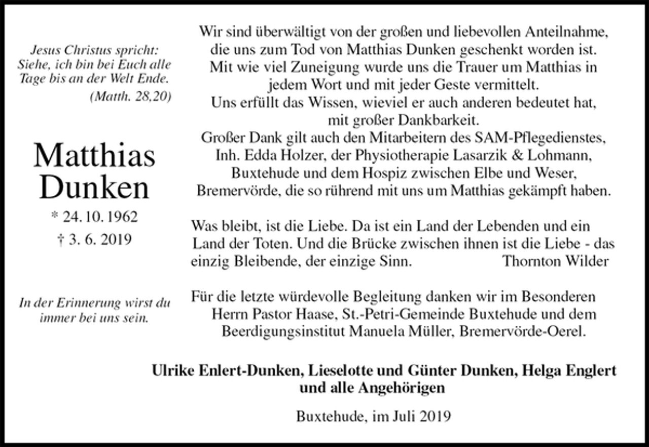 <p>Wir sind überwältigt von der großen und liebevollen Anteilnahme,<br />die uns zum Tod von Matthias Dunken geschenkt worden ist.<br />Mit wie viel Zuneigung wurde uns die Trauer um Matthias in<br />jedem Wort und mit jeder Geste vermittelt.<br />Uns erfüllt das Wissen, wieviel er auch anderen bedeutet hat,<br />mit großer Dankbarkeit.<br />Großer Dank gilt auch den Mitarbeitern des SAM-Pflegedienstes,<br />Inh. Edda Holzer, der Physiotherapie Lasarzik &amp; Lohmann,<br />Buxtehude und dem Hospiz zwischen Elbe und Weser,<br />Bremervörde, die so rührend mit uns um Matthias gekämpft haben.</p><p>Was bleibt, ist die Liebe. Da ist ein Land der Lebenden und ein Land der Toten. Und die Brücke zwischen ihnen ist die Liebe - das<br />einzig Bleibende, der einzige Sinn. Thornton Wilder</p><p>Für die letzte würdevolle Begleitung danken wir im Besonderen Herrn Pastor Haase, St.-Petri-Gemeinde Buxtehude und dem<br />Beerdigungsinstitut Manuela Müller, Bremervörde-Oerel.<br />Ulrike Enlert-Dunken, Lieselotte und Günter Dunken, Helga Englert<br />und alle Angehörigen<br />Buxtehude, im Juli 2019</p><p>Jesus Christus spricht:<br />Siehe, ich bin bei Euch alle Tage bis an der Welt Ende.<br />(Matth. 28,20)</p><p>Matthias<br />Dunken<br />* 24. 10. 1962<br />† 3. 6. 2019</p><p>In der Erinnerung wirst du immer bei uns sein.</p>