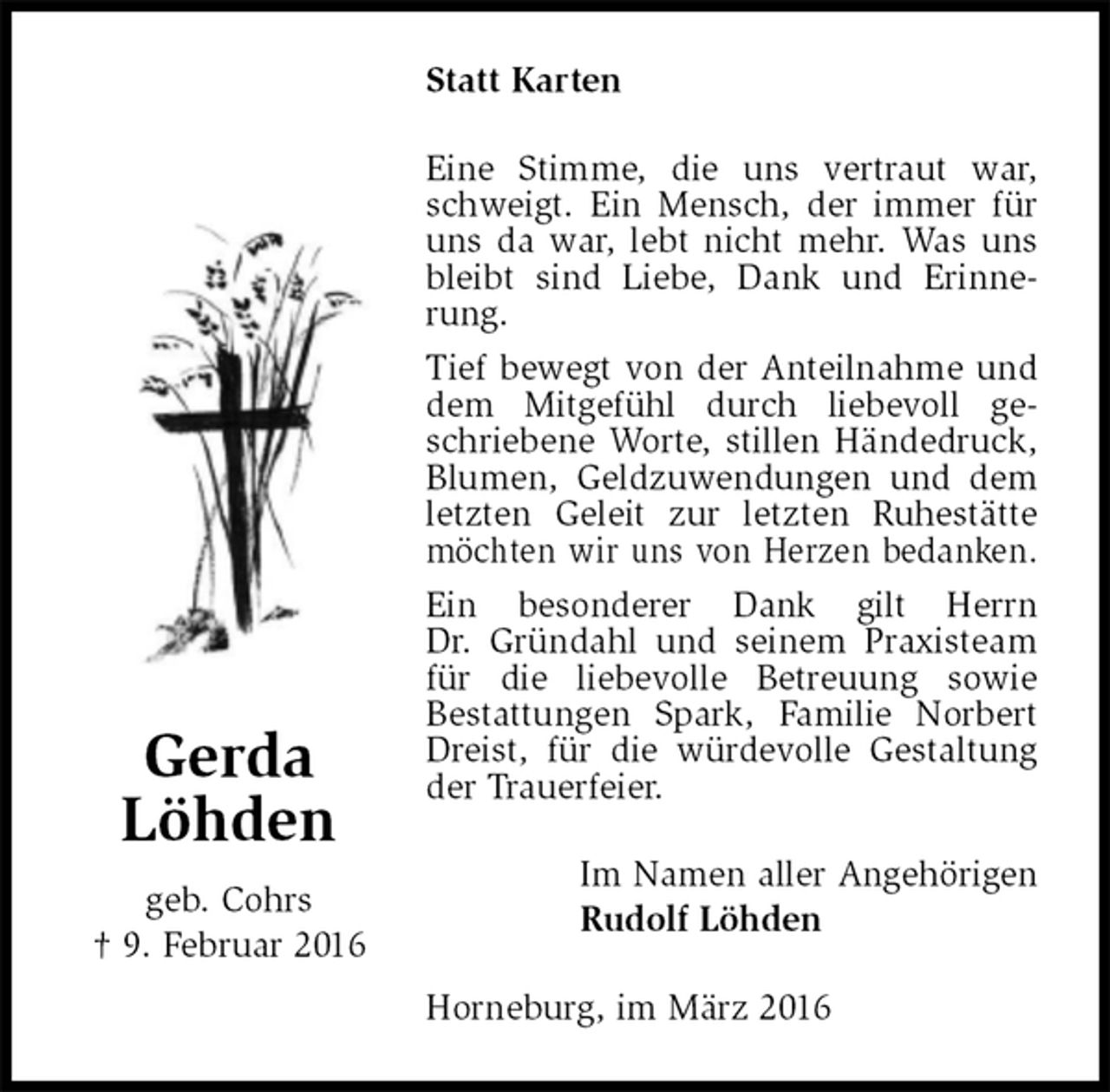 <p>Statt Karten<br />Eine Stimme, die uns vertraut war, schweigt. Ein Mensch, der immer für uns da war, lebt nicht mehr. Was uns bleibt sind Liebe, Dank und Erinnerung.<br />Tief bewegt von der Anteilnahme und dem Mitgefühl durch liebevoll geschriebene Worte, stillen Händedruck, Blumen, Geldzuwendungen und dem letzten Geleit zur letzten Ruhestätte möchten wir uns von Herzen bedanken.<br />Ein besonderer Dank gilt Herrn<br />Dr. Gründahl und seinem Praxisteam für die liebevolle Betreuung sowie<br />Bestattungen Spark, Familie Norbert Dreist, für die würdevolle Gestaltung der Trauerfeier.<br />Im Namen aller Angehörigen<br />Rudolf Löhden<br />Horneburg, im März 2016<br />Gerda<br />Löhden<br />geb. Cohrs<br />† 9. Februar 2016</p>