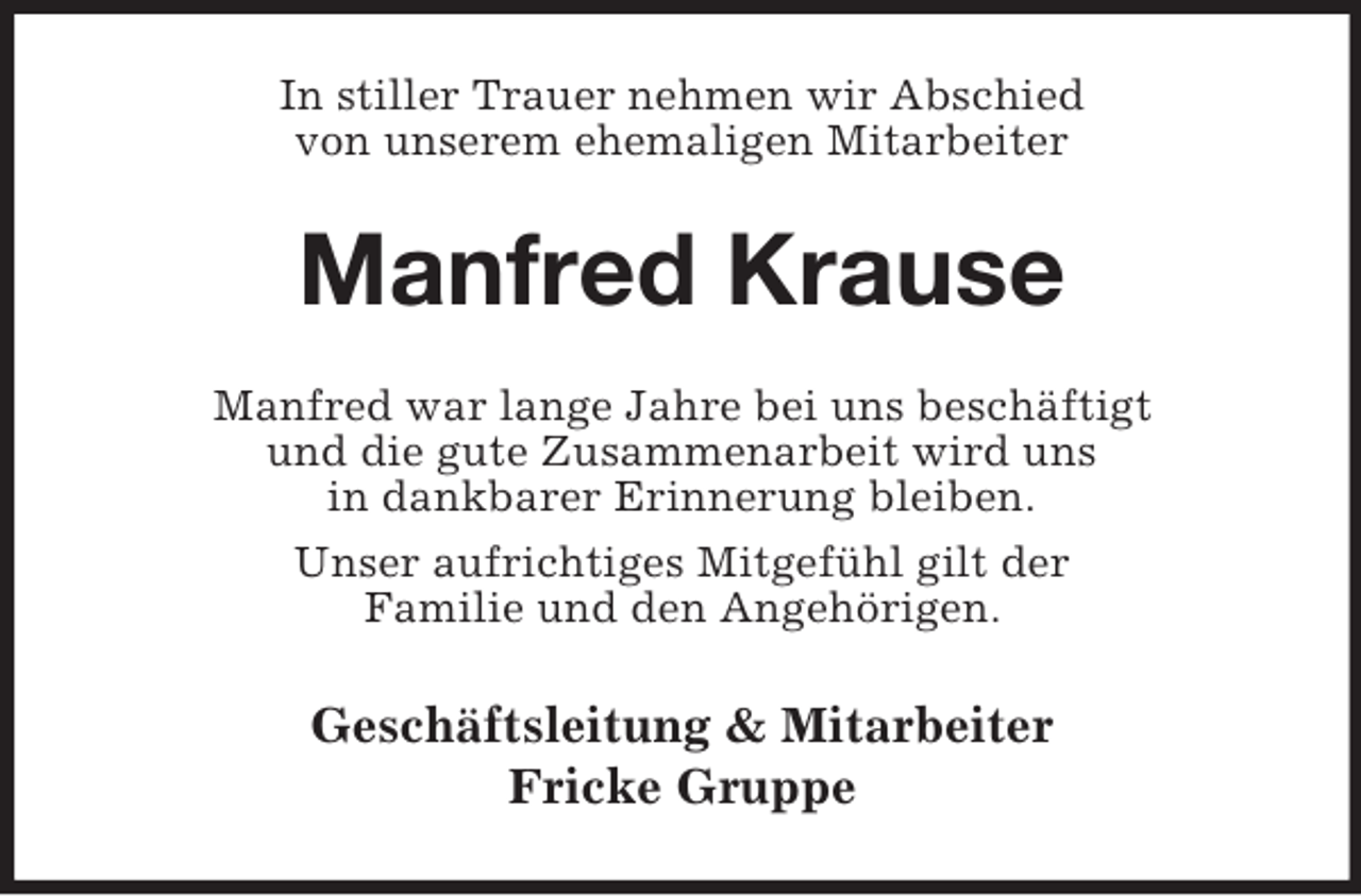 <p>In stiller Trauer nehmen wir Abschied<br />von unserem ehemaligen Mitarbeiter<br />Manfred Krause<br />Manfred war lange Jahre bei uns beschäftigt<br />und die gute Zusammenarbeit wird uns<br />in dankbarer Erinnerung bleiben.<br />Unser aufrichtiges Mitgefühl gilt der<br />Familie und den Angehörigen.<br />Geschäftsleitung</p>