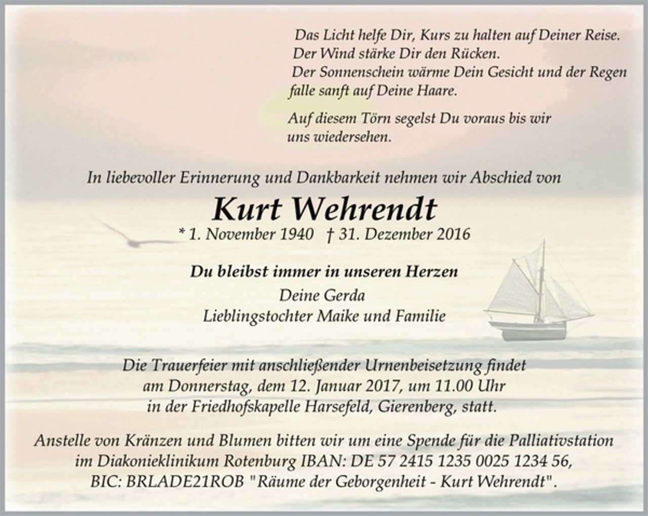 <p>Das Licht helfe Dir, Kurs zu halten auf Deiner Reise.<br />Der Wind stärke Dir den Rücken.<br />Der Sonnenschein wärme Dein Gesicht und der Regen<br />falle sanft auf Deine Haare.<br />Auf diesem Törn segelst Du voraus bis wir<br />uns wiedersehen.<br />In liebevoller Erinnerung und Dankbarkeit nehmen wir Abschied von<br />Kurt Wehrendt<br />* 1. November 1940 † 31. Dezember 2016<br />Du bleibst immer in unseren Herzen<br />Deine Gerda<br />Lieblingstochter Maike und Familie<br />Die Trauerfeier mit anschließender Urnenbeisetzung findet<br />am Donnerstag, dem 12. Januar 2017, um 11.00 Uhr<br />in der Friedhofskapelle Harsefeld, Gierenberg, statt.<br />Anstelle von Kränzen und Blumen bitten wir um eine Spende für die Palliativstation<br />im Diakonieklinikum Rotenburg IBAN: DE 57 2415 1235 0025 1234 56, BIC: BRLADE21ROB "Räume der Geborgenheit - Kurt Wehrendt".</p>