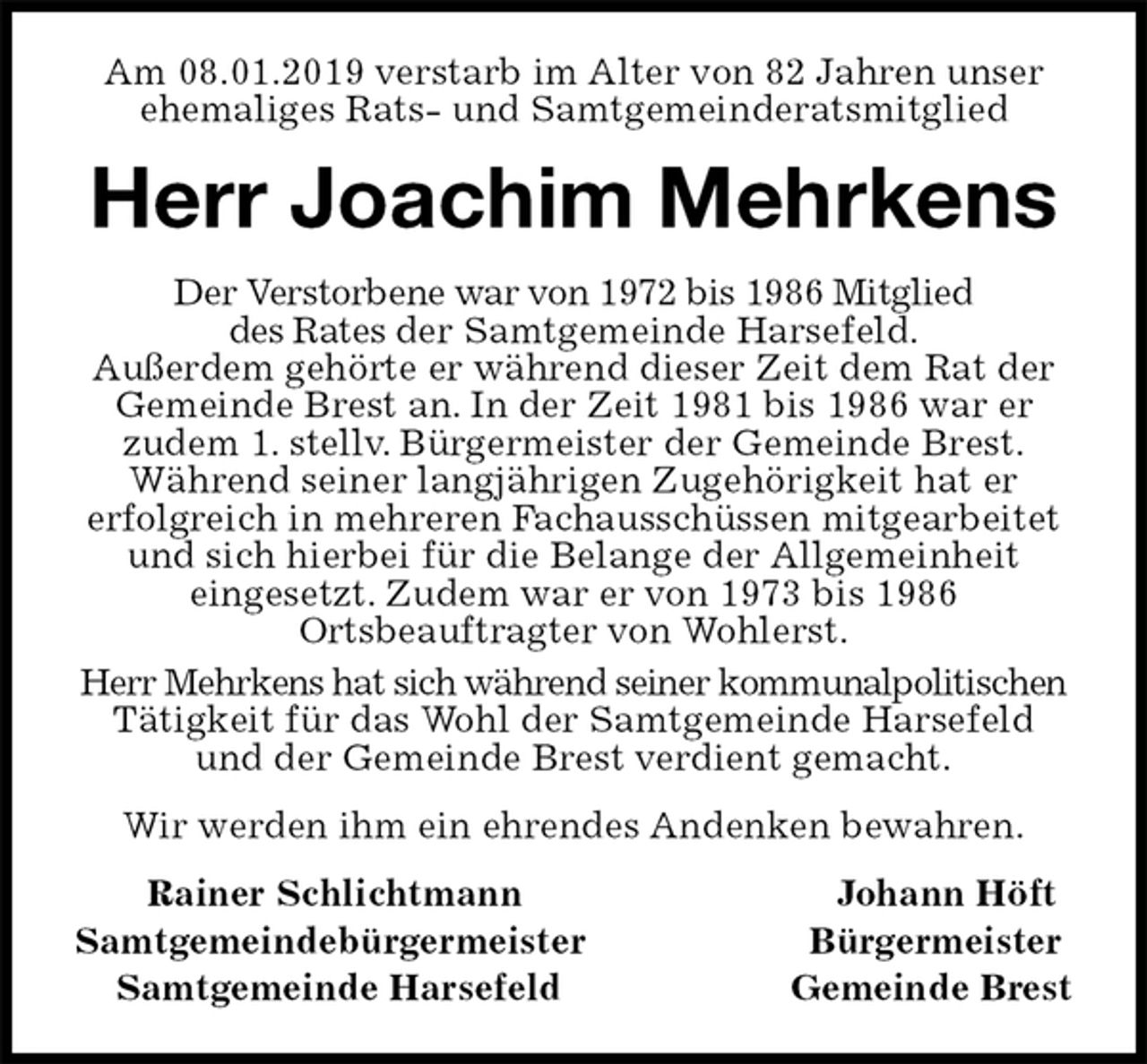 <p>Am 08.01.2019 verstarb im Alter von 82 Jahren unser ehemaliges Rats- und Samtgemeinderatsmitglied<br />Herr Joachim Mehrkens<br />Der Verstorbene war von 1972 bis 1986 Mitglied<br />des Rates der Samtgemeinde Harsefeld.<br />Außerdem gehörte er während dieser Zeit dem Rat der Gemeinde Brest an. In der Zeit 1981 bis 1986 war er<br />zudem 1. stellv. Bürgermeister der Gemeinde Brest.<br />Während seiner langjährigen Zugehörigkeit hat er<br />erfolgreich in mehreren Fachausschüssen mitgearbeitet und sich hierbei für die Belange der Allgemeinheit<br />eingesetzt. Zudem war er von 1973 bis 1986<br />Ortsbeauftragter von Wohlerst.<br />Herr Mehrkens hat sich während seiner kommunalpolitischen Tätigkeit für das Wohl der Samtgemeinde Harsefeld und der Gemeinde Brest verdient gemacht.<br />Wir werden ihm ein ehrendes Andenken bewahren.<br />Rainer Schlichtmann Johann Höft<br />Samtgemeindebürgermeister Bürgermeister<br />Samtgemeinde Harsefeld Gemeinde Brest</p>