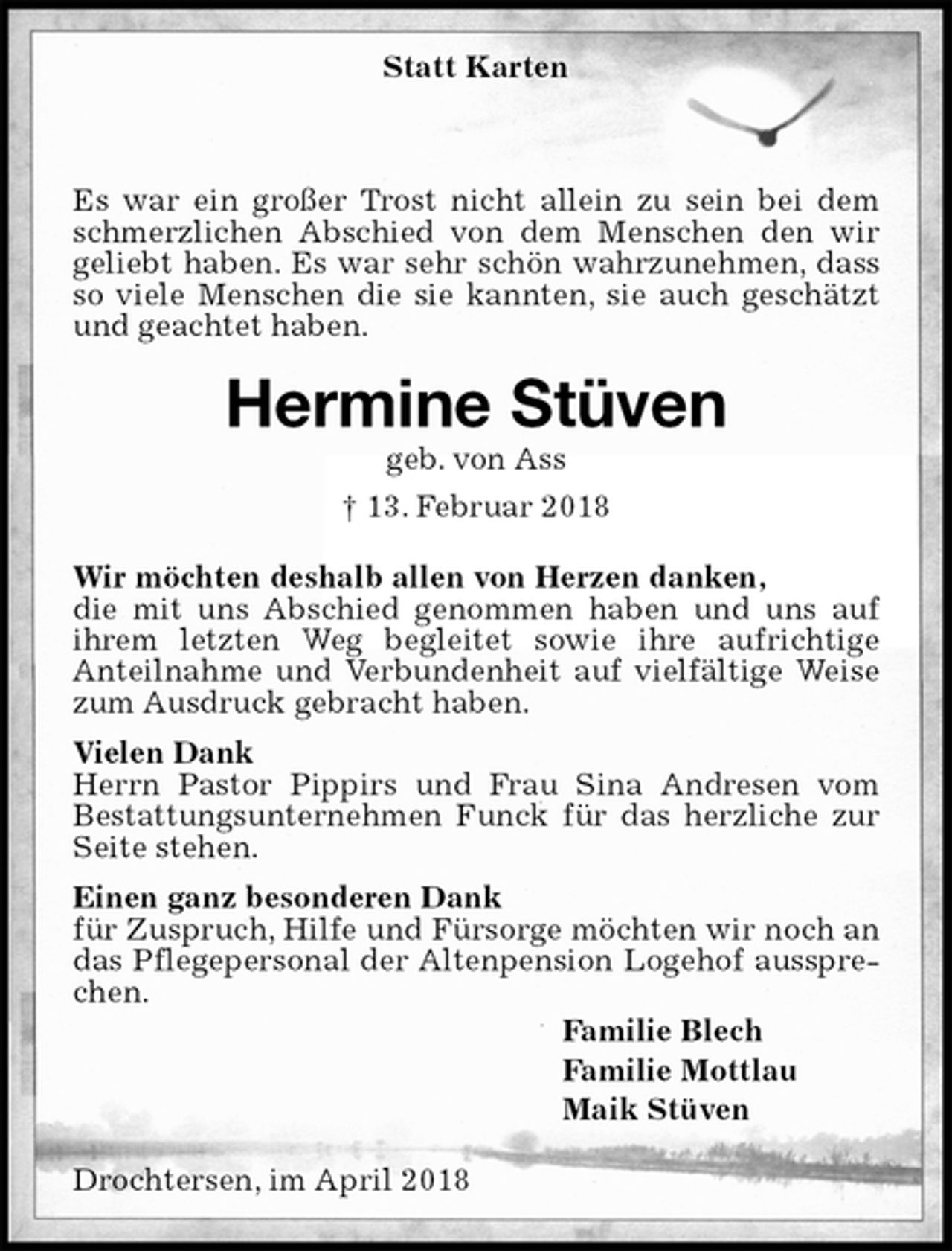 <p>Statt Karten</p><p>Es war ein großer Trost nicht allein zu sein bei dem schmerzlichen Abschied von dem Menschen den wir<br />geliebt haben. Es war sehr schön wahrzunehmen, dass so viele Menschen die sie kannten, sie auch geschätzt und geachtet haben.<br />Hermine Stüven<br />geb. von Ass<br />† 13. Februar 2018<br />Wir möchten deshalb allen von Herzen danken,<br />die mit uns Abschied genommen haben und uns auf ihrem letzten Weg begleitet sowie ihre aufrichtige<br />Anteilnahme und Verbundenheit auf vielfältige Weise zum Ausdruck gebracht haben.<br />Vielen Dank<br />Herrn Pastor Pippirs und Frau Sina Andresen vom<br />Bestattungsunternehmen Funck für das herzliche zur Seite stehen.<br />Einen ganz besonderen Dank<br />für Zuspruch, Hilfe und Fürsorge möchten wir noch an das Pflegepersonal der Altenpension Logehof aussprechen.<br />Familie Blech<br />Familie Mottlau<br />Maik Stüven<br />Drochtersen, im April 2018</p>