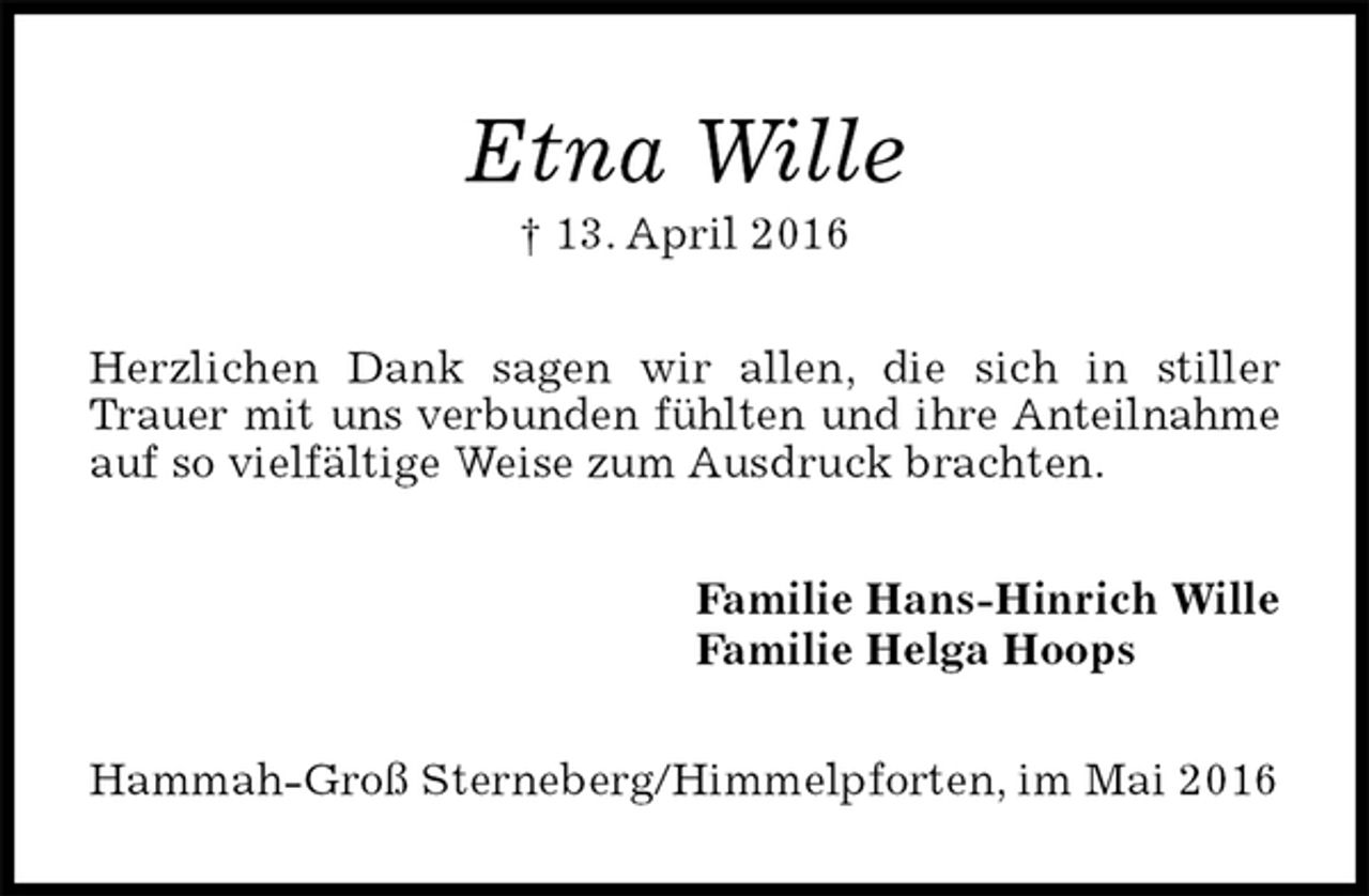 <p>Etna Wille<br />† 13. April 2016<br />Herzlichen Dank sagen wir allen, die sich in stiller Trauer mit uns verbunden fühlten und ihre Anteilnahme auf so vielfältige Weise zum Ausdruck brachten.<br />Familie Hans-Hinrich Wille<br />Familie Helga Hoops<br />Hammah-Groß Sterneberg/Himmelpforten, im Mai 2016</p>