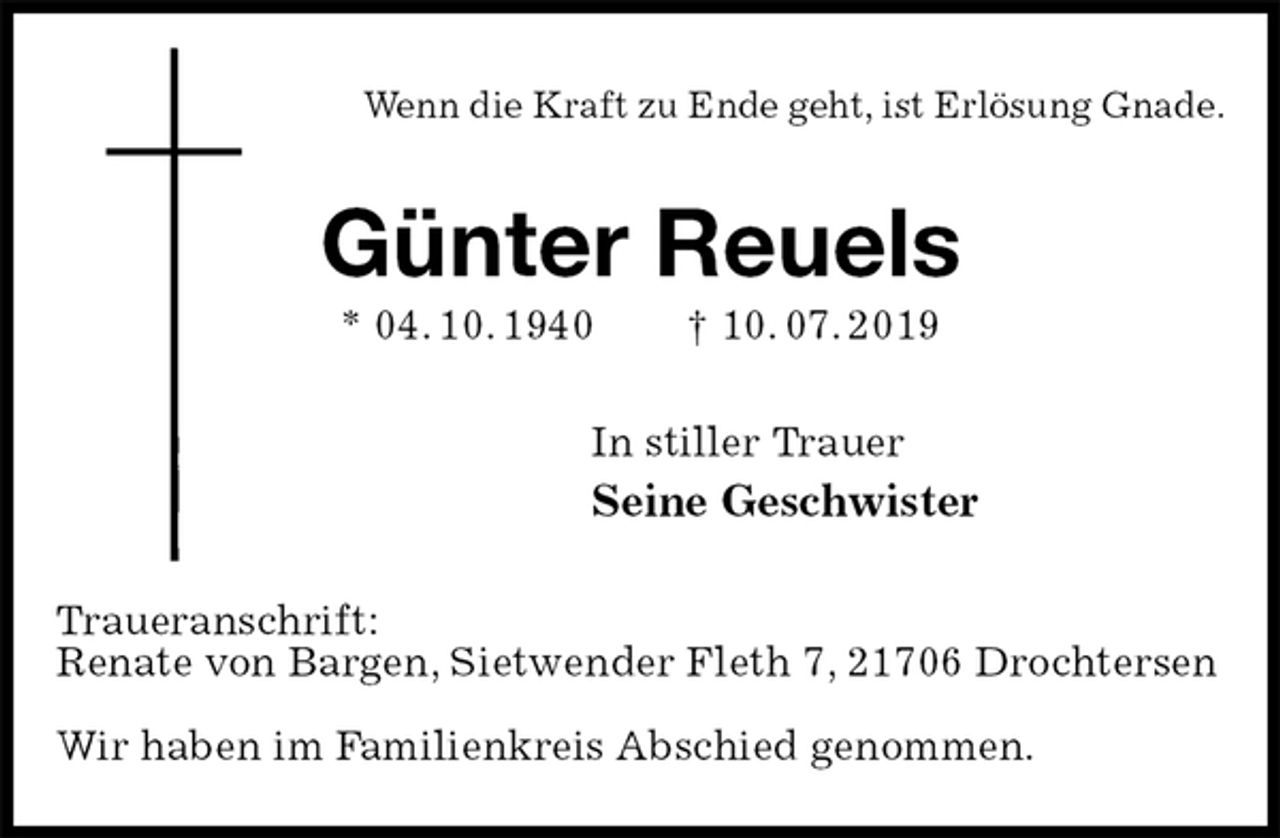 <p>Wenn die Kraft zu Ende geht, ist Erlösung Gnade.<br />Günter Reuels<br />* 04. 10. 1940 † 10. 07. 2019<br />In stiller Trauer<br />Seine Geschwister<br />Traueranschrift:<br />Renate von Bargen, Sietwender Fleth 7, 21706 Drochtersen</p><p>Wir haben im Familienkreis Abschied genommen.</p>