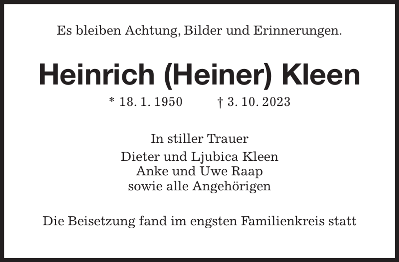 <p>Es bleiben Achtung, Bilder und Erinnerungen.<br />Heinrich (Heiner) Kleen<br />* 18. 1. 1950 † 3. 10. 2023<br />In stiller Trauer<br />Dieter und Ljubica Kleen<br />Anke und Uwe Raap<br />sowie alle Angehörigen<br />Die Beisetzung fand im engsten Familienkreis statt</p>