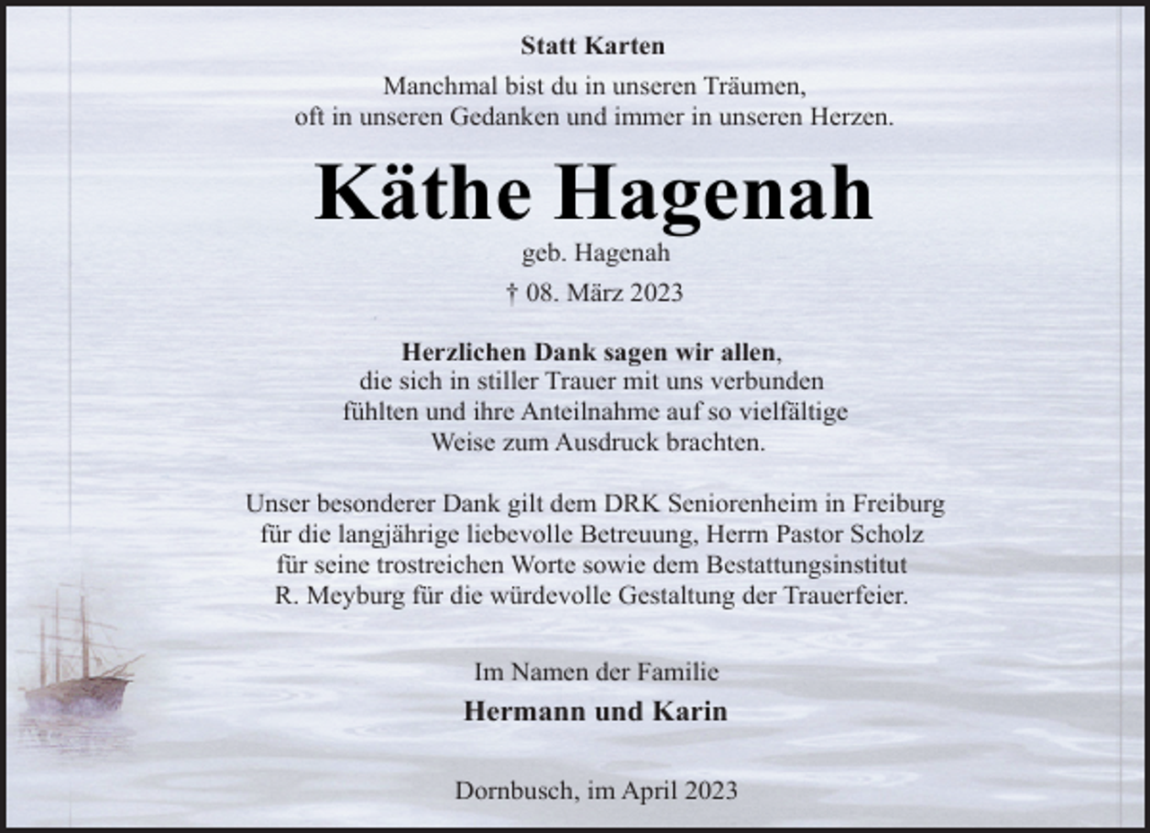 <p>Statt Karten<br />Manchmal bist du in unseren Träumen,<br />oft in unseren Gedanken und immer in unseren Herzen.<br />Käthe Hagenah<br />geb. Hagenah<br />† 08. März 2023<br />Herzlichen Dank sagen wir allen,<br />die sich in stiller Trauer mit uns verbunden<br />fühlten und ihre Anteilnahme auf so vielfältige<br />Weise zum Ausdruck brachten.<br />Unser besonderer Dank gilt dem DRK Seniorenheim in Freiburg<br />für die langjährige liebevolle Betreuung, Herrn Pastor Scholz<br />für seine trostreichen Worte sowie dem Bestattungsinstitut<br />R. Meyburg für die würdevolle Gestaltung der Trauerfeier.<br />Im Namen der Familie<br />Hermann und Karin<br />Dornbusch, im April 2023</p>