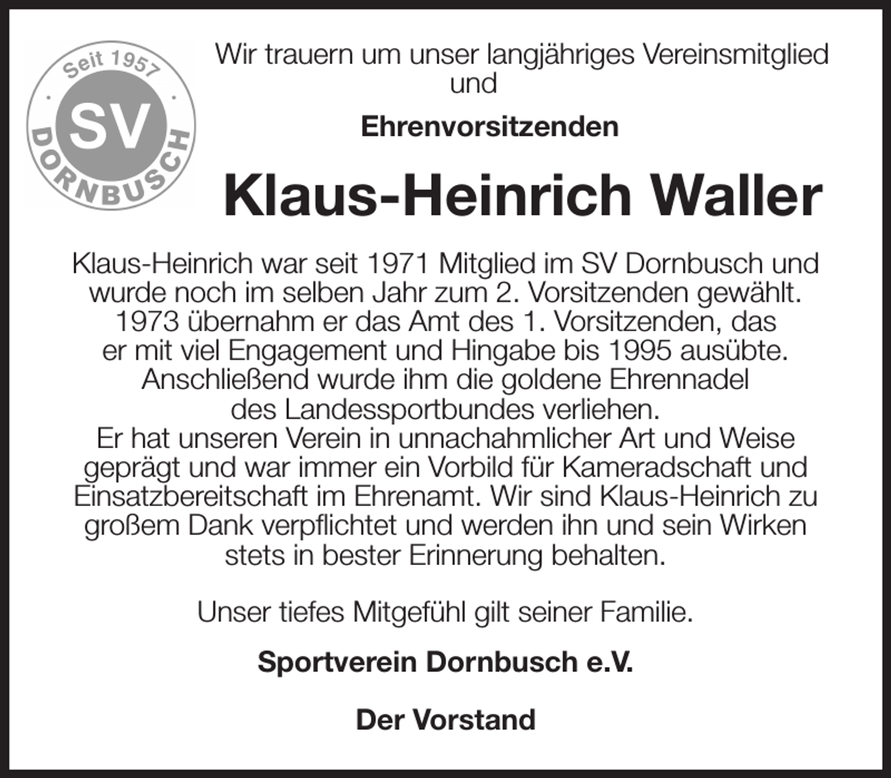 <p>Wir trauern um unser langjähriges Vereinsmitglied und<br />Ehrenvorsitzenden<br />Klaus-Heinrich Waller<br />Klaus-Heinrich war seit 1971 Mitglied im SV Dornbusch und wurde noch im selben Jahr zum 2. Vorsitzenden gewählt. 1973 übernahm er das Amt des 1. Vorsitzenden, das<br />er mit viel Engagement und Hingabe bis 1995 ausübte.<br />Anschließend wurde ihm die goldene Ehrennadel<br />des Landessportbundes verliehen.<br />Er hat unseren Verein in unnachahmlicher Art und Weise<br />geprägt und war immer ein Vorbild für Kameradschaft und Einsatzbereitschaft im Ehrenamt. Wir sind Klaus-Heinrich zu großem Dank verpflichtet und werden ihn und sein Wirken stets in bester Erinnerung behalten.</p><p>Unser tiefes Mitgefühl gilt seiner Familie.<br />Sportverein Dornbusch e.V.</p><p>Der Vorstand</p>