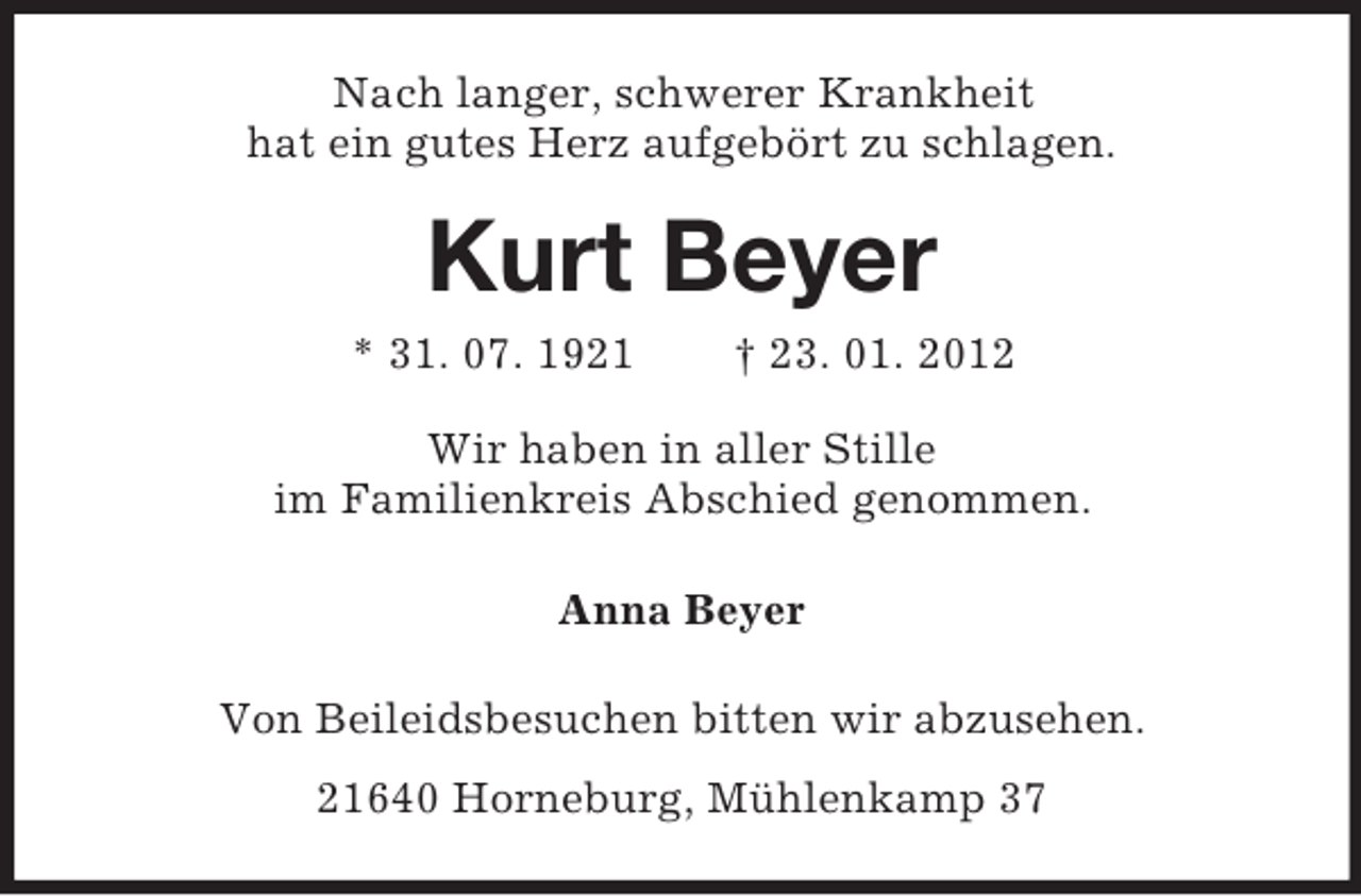 <p>Nach langer, schwerer Krankheit<br />hat ein gutes Herz aufgebört zu schlagen.</p><p>Kurt Beyer<br />* 31. 07. 1921</p><p>† 23. 01. 2012</p><p>Wir haben in aller Stille<br />im Familienkreis Abschied genommen.<br />Anna Beyer<br />Von Beileidsbesuchen bitten wir abzusehen.<br />21640 Horneburg, Mühlenkamp 37</p>