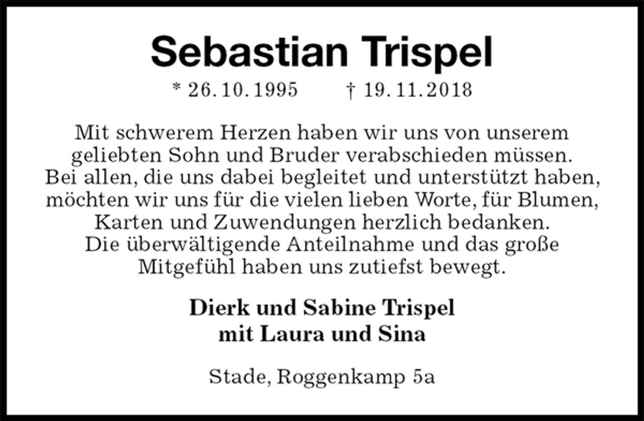 <p>Sebastian Trispel<br />* 26. 10. 1995 † 19. 11. 2018<br />Mit schwerem Herzen haben wir uns von unserem<br />geliebten Sohn und Bruder verabschieden müssen.<br />Bei allen, die uns dabei begleitet und unterstützt haben, möchten wir uns für die vielen lieben Worte, für Blumen,<br />Karten und Zuwendungen herzlich bedanken.<br />Die überwältigende Anteilnahme und das große<br />Mitgefühl haben uns zutiefst bewegt.<br />Dierk und Sabine Trispel<br />mit Laura und Sina<br />Stade, Roggenkamp 5a</p>