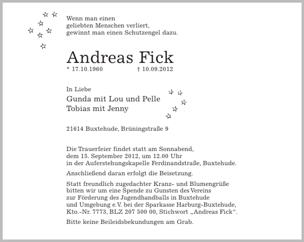 <p>Wenn man einen<br />geliebten Menschen verliert,<br />gewinnt man einen Schutzengel dazu.<br />Andreas Fick<br />* 17.10.1960 + 10.09.2012</p><p>In Liebe<br />Gunda mit Lou und Pelle<br />Tobias mit Jenny</p><p>21614 Buxtehude, Brüningstraße 9</p><p>Die Trauerfeier findet statt am Sonnabend, dem 15. September 2012, um 12.00 Uhr, in der Auferstehungskapelle Ferdinandstraße, Buxtehude.<br />Anschließend daran erfolgt die Beisetzung.<br />Statt freundlich zugedachter Kranz- und Blumengrüße bitten wir um eine Spende zu Gunsten des Vereins zur Förderung des Jugendhandballs in Buxtehude und Umgebung e.V. bei der Sparkasse Harburg-Buxtehude, Kto.-Nr. 7773, BLZ 207 500 00, Stichwort "Andreas Fick".<br />Bitte keine Beileidsbekungen am Grab.</p>