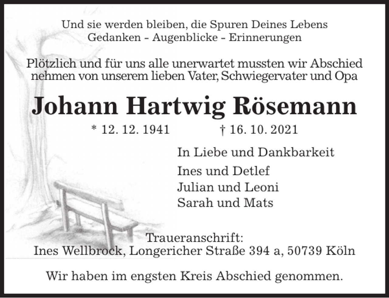 <p>Und sie werden bleiben, die Spuren Deines Lebens<br />Gedanken - Augenblicke - Erinnerungen<br />Plötzlich und für uns alle unerwartet mussten wir Abschied<br />nehmen von unserem lieben Vater, Schwiegervater und Opa<br />Johann Hartwig Rösemann<br />* 12. 12. 1941 † 16. 10. 2021<br />In Liebe und Dankbarkeit<br />Ines und Detlef<br />Julian und Leoni<br />Sarah und Mats</p>
<p>Traueranschrift:<br />Ines Wellbrock, Longericher Straße 394 a, 50739 Köln</p>
<p>Wir haben im engsten Kreis Abschied genommen.</p>