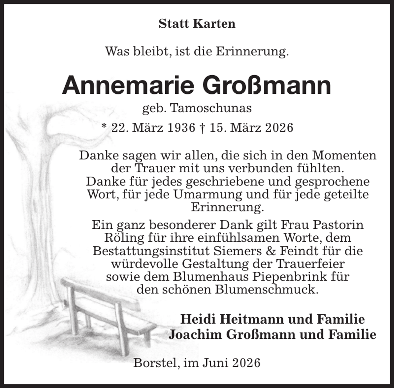 <p>Statt Karten<br />Was bleibt, ist die Erinnerung.<br />Annemarie Großmann<br />geb. Tamoschunas<br />* 22. März 1936 † 15. März 2026<br />Danke sagen wir allen, die sich in den Momenten der Trauer mit uns verbunden fühlten.<br />Danke für jedes geschriebene und gesprochene Wort, für jede Umarmung und für jede geteilte Erinnerung.<br />Ein ganz besonderer Dank gilt Frau Pastorin<br />Röling für ihre einfühlsamen Worte, dem<br />Bestattungsinstitut Siemers &amp; Feindt für die würdevolle Gestaltung der Trauerfeier<br />sowie dem Blumenhaus Piepenbrink für<br />den schönen Blumenschmuck.<br />Heidi Heitmann und Familie<br />Joachim Großmann und Familie<br />Borstel, im Juni 2026</p>