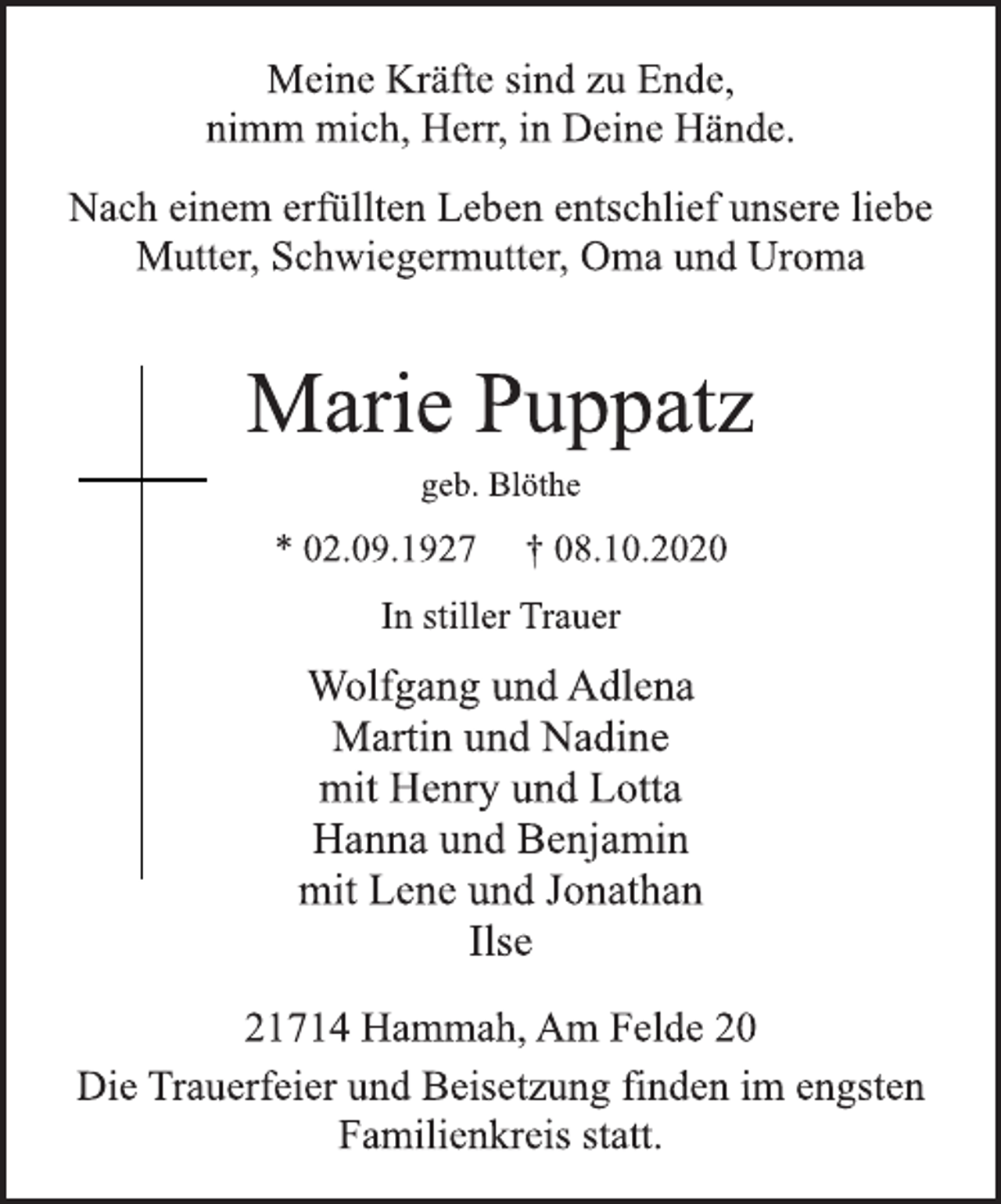 <p>Meine Kräfte sind zu Ende,<br />nimm mich, Herr, in Deine Hände.<br />Nach einem erfüllten Leben entschlief unsere liebe<br />Mutter, Schwiegermutter, Oma und Uroma<br />Marie Puppatz<br />geb. Blöthe<br />* 02.09.1927 † 08.10.2020<br />In stiller Trauer<br />Wolfgang und Adlena<br />Martin und Nadine<br />mit Henry und Lotta<br />Hanna und Benjamin<br />mit Lene und Jonathan<br />Ilse<br />21714 Hammah, Am Felde 20<br />Die Trauerfeier und Beisetzung finden im engsten<br />Familienkreis statt.</p>