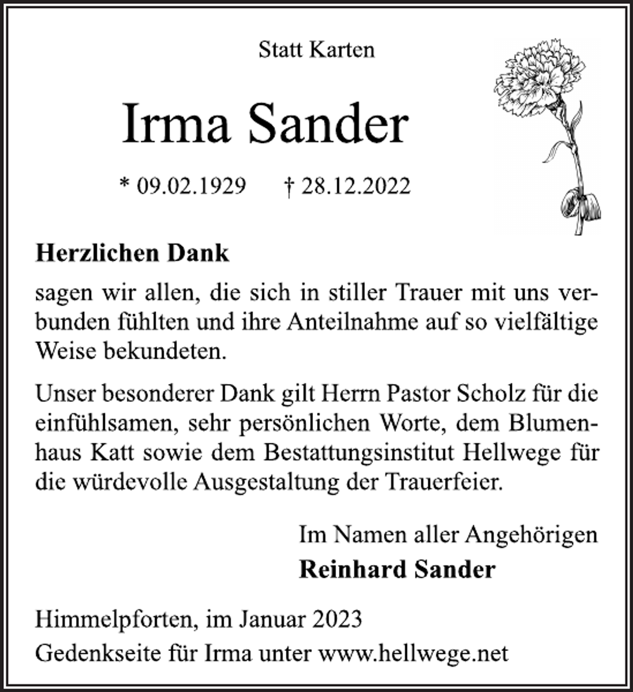 <p>Statt Karten<br />Irma Sander<br />* 09.02.1929 † 28.12.2022<br />Herzlichen Dank<br />sagen wir allen, die sich in stiller Trauer mit uns verbunden fühlten und ihre Anteilnahme auf so vielfältige<br />Weise bekundeten.<br />Unser besonderer Dank gilt Herrn Pastor Scholz für die<br />einfühlsamen, sehr persönlichen Worte, dem Blumenhaus Katt sowie dem Bestattungsinstitut Hellwege für<br />die würdevolle Ausgestaltung der Trauerfeier.<br />Im Namen aller Angehörigen<br />Reinhard Sander<br />Himmelpforten, im Januar 2023<br />Gedenkseite für Irma unter www.hellwege.net</p>