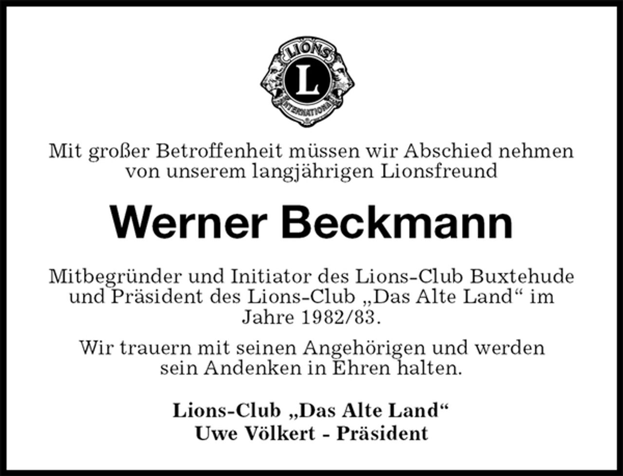 <p>Mit großer Betroffenheit müssen wir Abschied nehmen<br />von unserem langjährigen Lionsfreund<br />Werner Beckmann<br />Mitbegründer und Initiator des Lions-Club Buxtehude und Präsident des Lions-Club „Das Alte Land“ im<br />Jahre 1982/83.<br />Wir trauern mit seinen Angehörigen und werden<br />sein Andenken in Ehren halten.<br />Lions-Club „Das Alte Land“<br />Uwe Völkert - Präsident</p>