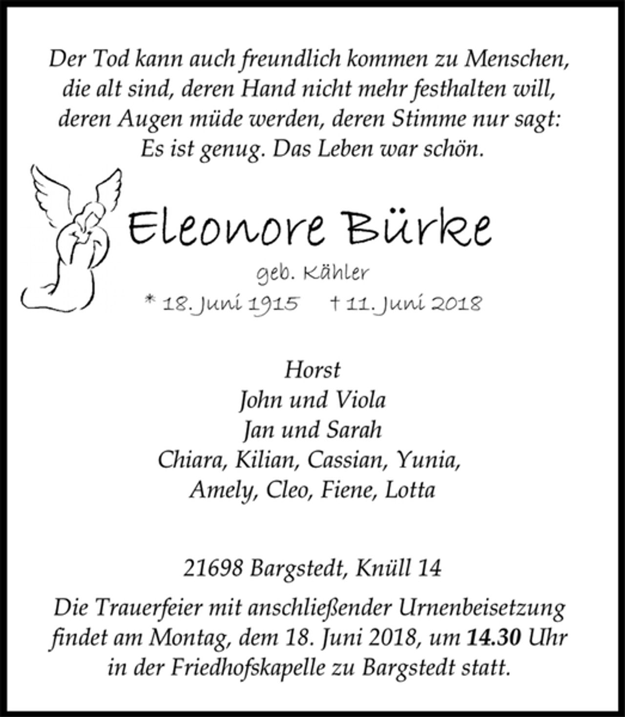<p>Der Tod kann auch freundlich kommen zu Menschen,<br />die alt sind, deren Hand nicht mehr festhalten will,<br />deren Augen müde werden, deren Stimme nur sagt:<br />Es ist genug. Das Leben war schön.<br />Eleonore Bürke<br />geb. Kähler<br />* 18. Juni 1915 † 11. Juni 2018<br />Horst<br />John und Viola<br />Jan und Sarah<br />Chiara, Kilian, Cassian, Yunia,<br />Amely, Cleo, Fiene, Lotta<br />21698 Bargstedt, Knüll 14<br />Die Trauerfeier mit anschließender Urnenbeisetzung<br />findet am Montag, dem 18. Juni 2018, um 14.30 Uhr<br />in der Friedhofskapelle zu Bargstedt statt.</p>