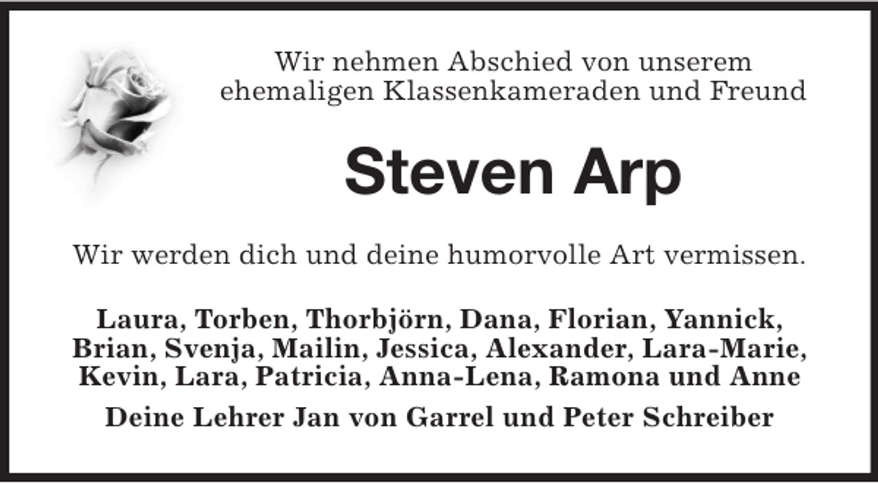 <p>Wir nehmen Abschied von unserem<br />ehemaligen Klassenkameraden und Freund</p><p>Steven Arp<br />Wir werden dich und deine humorvolle Art vermissen.<br />Laura, Torben, Thorbjörn, Dana, Florian, Yannick,<br />Brian, Svenja, Mailin, Jessica, Alexander, Lara-Marie,<br />Kevin, Lara, Patricia, Anna-Lena, Ramona und Anne<br />Deine Lehrer Jan von Garrel und Peter Schreiber</p>