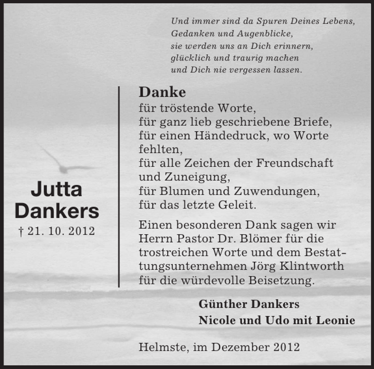<p>Und immer sind da Spuren Deines Lebens,<br />Gedanken und Augenblicke,<br />sie werden uns an Dich erinnern,<br />glücklich und traurig machen<br />und Dich nie vergessen lassen.</p>
<p>Danke</p>
<p>Jutta<br />Dankers<br />† 21. 10. 2012</p>
<p>für tröstende Worte,<br />für ganz lieb geschriebene Briefe,<br />für einen Händedruck, wo Worte<br />fehlten,<br />für alle Zeichen der Freundschaft<br />und Zuneigung,<br />für Blumen und Zuwendungen,<br />für das letzte Geleit.<br />Einen besonderen Dank sagen wir<br />Herrn Pastor Dr. Blömer für die<br />trostreichen Worte und dem Bestattungsunternehmen Jörg Klintworth<br />für die würdevolle Beisetzung.<br />Günther Dankers<br />Nicole und Udo mit Leonie<br />Helmste, im Dezember 2012</p>