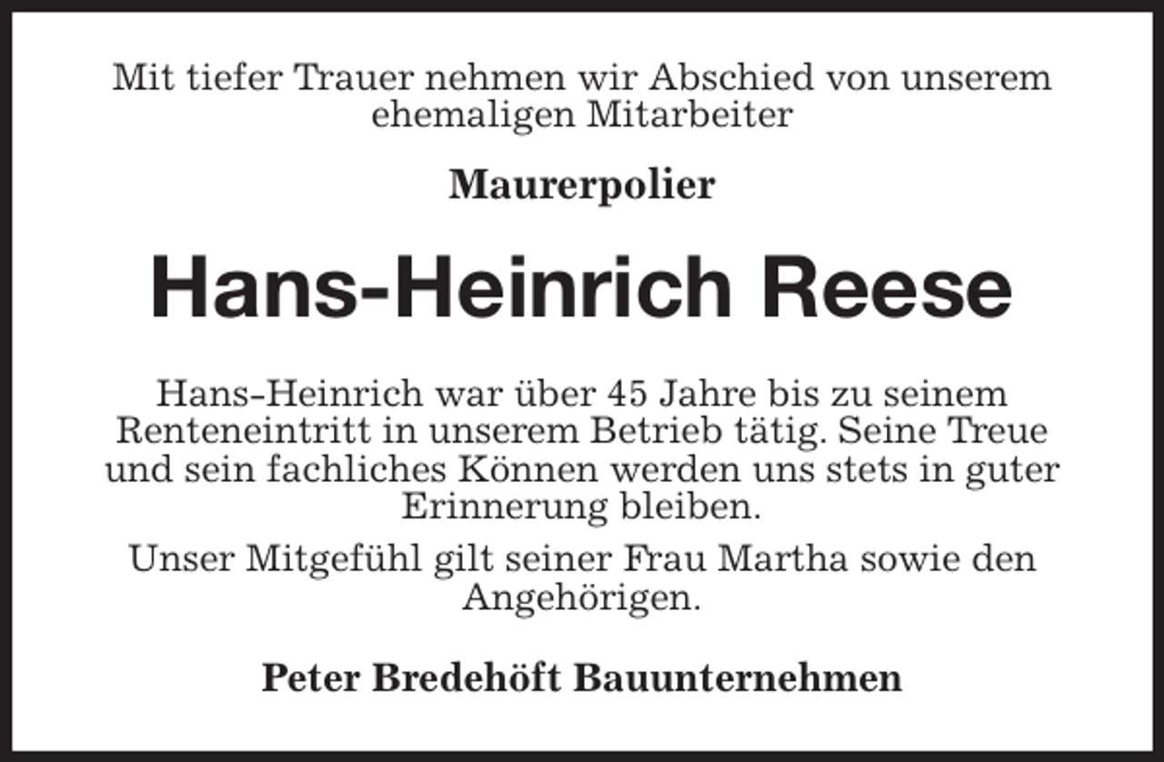 <p>Mit tiefer Trauer nehmen wir Abschied von unserem ehemaligen Mitarbeiter<br />Maurerpolier<br />Hans-Heinrich Reese<br />Hans-Heinrich war über 45 Jahre bis zu seinem<br />Renteneintritt in unserem Betrieb tätig. Seine Treue<br />und sein fachliches Können werden uns stets in guter Erinnerung bleiben.<br />Unser Mitgefühl gilt seiner Frau Martha sowie den<br />Angehörigen.<br />Peter Bredehöft Bauunternehmen</p>