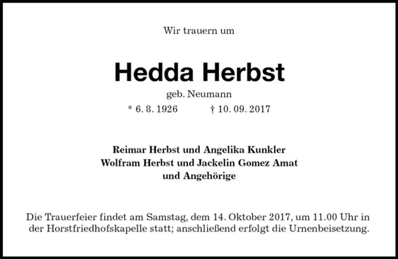 <p>Wir trauern um<br />Hedda Herbst<br />geb. Neumann<br />* 6. 8. 1926 † 10. 09. 2017<br />Reimar Herbst und Angelika Kunkler<br />Wolfram Herbst und Jackelin Gomez Amat<br />und Angehörige<br />Die Trauerfeier findet am Samstag, dem 14. Oktober 2017, um 11.00 Uhr in der Horstfriedhofskapelle statt; anschließend erfolgt die Urnenbeisetzung.</p>