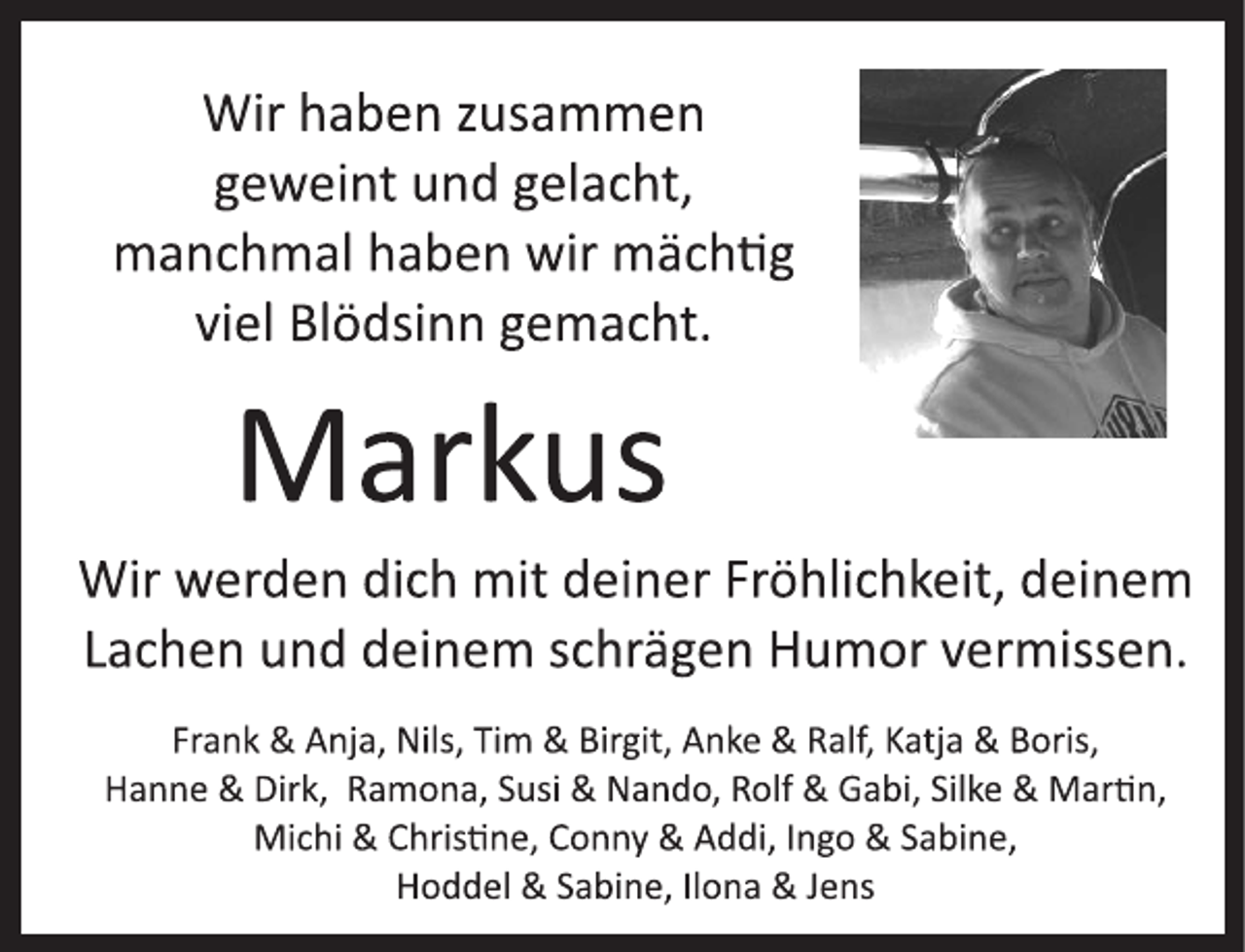 <p>Wir haben zusammen<br />geweint und gelacht,<br />manchmal haben wir mächtig<br />viel Blödsinn gemacht.<br />Wir werden dich mit deiner Fröhlichkeit, deinem<br />Lachen und deinem schrägen Humor vermissen.<br />Frank &amp; Anja, Nils, Tim &amp; Birgit, Anke &amp; Ralf, Katja &amp; Boris,<br />Hanne &amp; Dirk, Ramona, Susi &amp; Nando, Rolf &amp; Gabi, Silke &amp; Marion,<br />Michi &amp; Christine, Conny &amp; Addi, Ingo &amp; Sabine,<br />Hoddel &amp; Sabine, Ilona &amp; Jens<br />Markus</p>