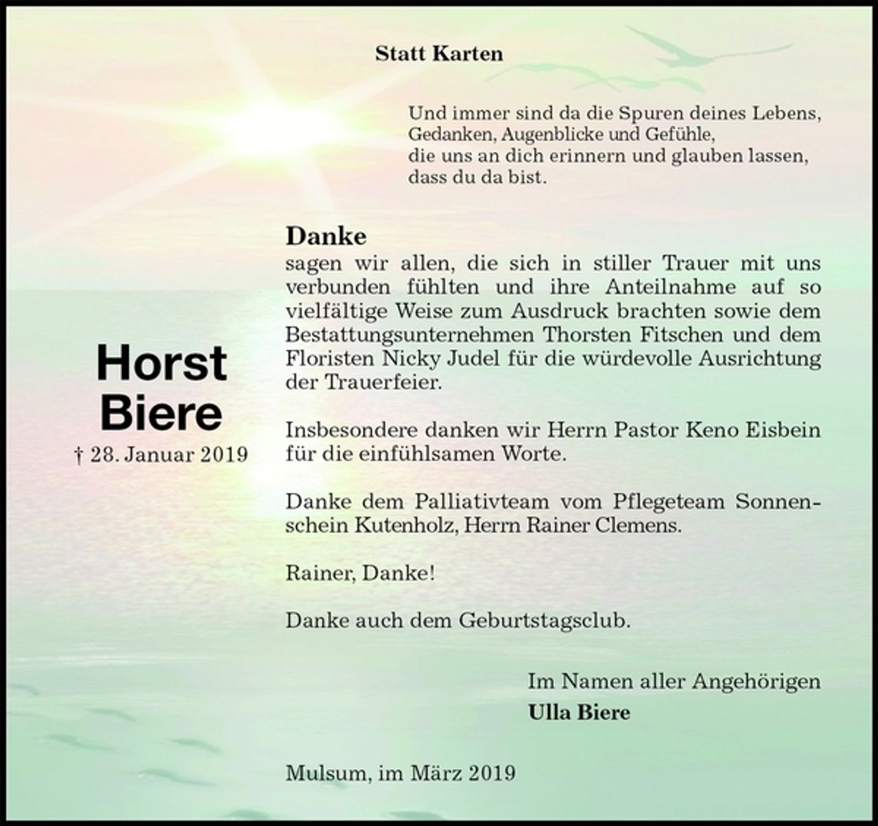 <p>Statt Karten<br />Und immer sind da die Spuren deines Lebens,<br />Gedanken, Augenblicke und Gefühle,<br />die uns an dich erinnern und glauben lassen,<br />dass du da bist.<br />Danke<br />sagen wir allen, die sich in stiller Trauer mit uns<br />verbunden fühlten und ihre Anteilnahme auf so<br />vielfältige Weise zum Ausdruck brachten sowie dem Bestattungsunternehmen Thorsten Fitschen und dem<br />Floristen Nicky Judel für die würdevolle Ausrichtung<br />der Trauerfeier.</p>
<p>Insbesondere danken wir Herrn Pastor Keno Eisbein für die einfühlsamen Worte.</p>
<p>Danke dem Palliativteam vom Pflegeteam Sonnenschein Kutenholz, Herrn Rainer Clemens.</p>
<p>Rainer, Danke!</p>
<p>Danke auch dem Geburtstagsclub.<br />Im Namen aller Angehörigen<br />Ulla Biere<br />Mulsum, im März 2019</p>
<p>Horst<br />Biere<br />† 28. Januar 2019</p>