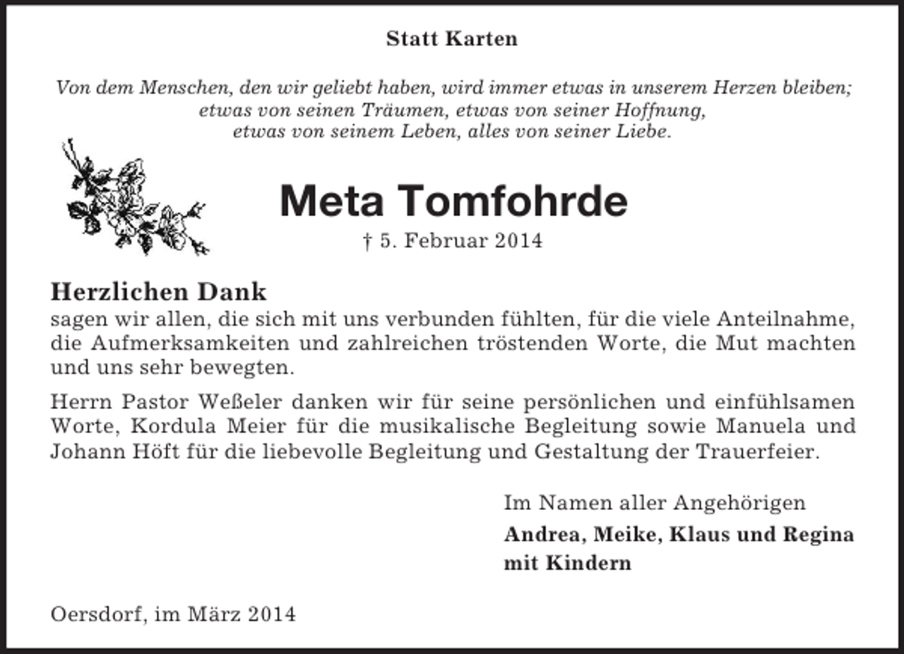 <p>Statt Karten<br />Von dem Menschen, den wir geliebt haben, wird immer etwas in unserem Herzen bleiben;<br />etwas von seinen Träumen, etwas von seiner Hoffnung,<br />etwas von seinem Leben, alles von seiner Liebe.<br />Meta Tomfohrde<br />† 5. Februar 2014<br />Herzlichen Dank<br />sagen wir allen, die sich mit uns verbunden fühlten, für die viele Anteilnahme,<br />die Aufmerksamkeiten und zahlreichen tröstenden Worte, die Mut machten und uns sehr bewegten.<br />Herrn Pastor Weßeler danken wir für seine persönlichen und einfühlsamen Worte, Kordula Meier für die musikalische Begleitung sowie Manuela und Johann Höft für die liebevolle Begleitung und Gestaltung der Trauerfeier.<br />Im Namen aller Angehörigen<br />Andrea, Meike, Klaus und Regina<br />mit Kindern<br />Oersdorf, im März 2014</p>