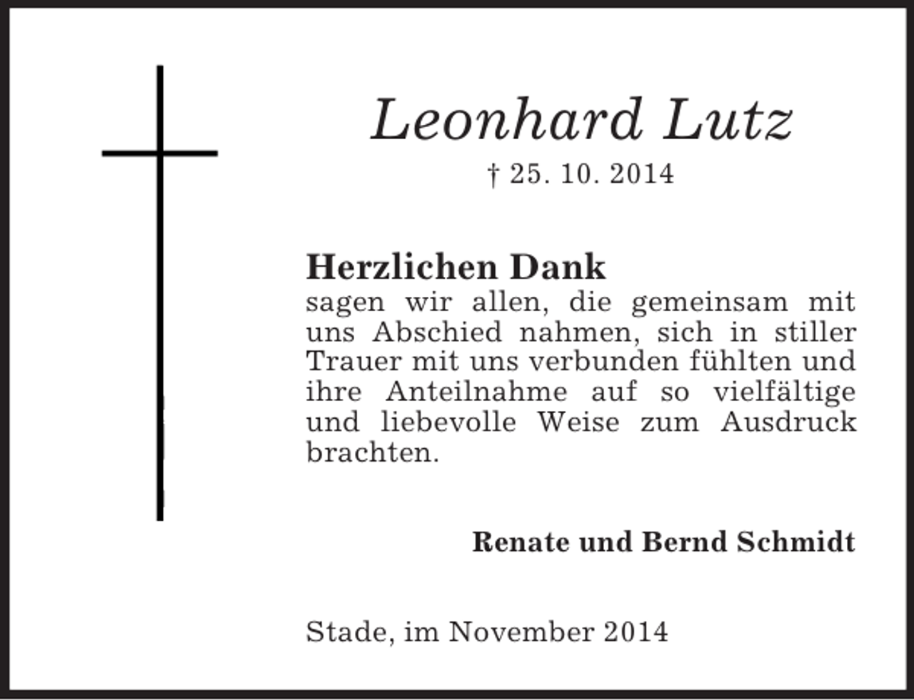 <p>Leonhard Lutz<br />† 25. 10. 2014<br />Herzlichen Dank<br />sagen wir allen, die gemeinsam mit uns Abschied nahmen, sich in stiller Trauer mit uns verbunden fühlten und ihre Anteilnahme auf so vielfältige und liebevolle Weise zum Ausdruck brachten.<br />Renate und Bernd Schmidt<br />Stade, im November 2014</p>