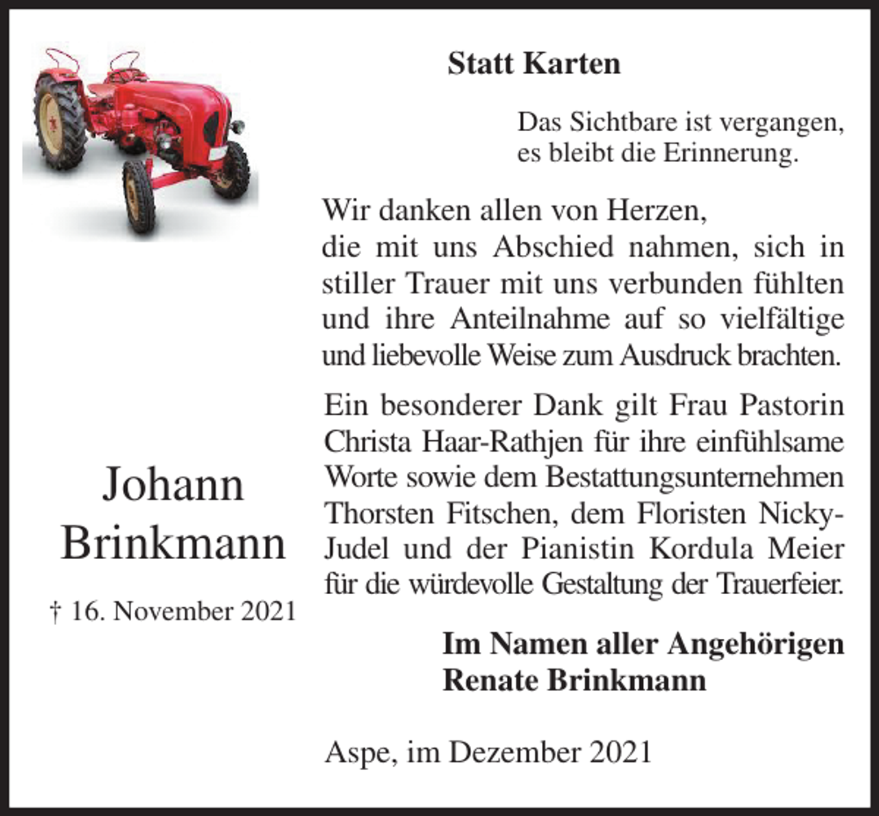 <p>Statt Karten<br />Das Sichtbare ist vergangen,<br />es bleibt die Erinnerung.<br />Wir danken allen von Herzen,<br />die mit uns Abschied nahmen, sich in<br />stiller Trauer mit uns verbunden fühlten<br />und ihre Anteilnahme auf so vielfältige<br />und liebevolle Weise zum Ausdruck brachten.<br />Ein besonderer Dank gilt Frau Pastorin<br />Christa Haar-Rathjen für ihre einfühlsame<br />Worte sowie dem Bestattungsunternehmen<br />Thorsten Fitschen, dem Floristen Nicky-<br />Judel und der Pianistin Kordula Meier<br />für die würdevolle Gestaltung der Trauerfeier.<br />Im Namen aller Angehörigen<br />Renate Brinkmann<br />Aspe, im Dezember 2021</p>
<p>Johann</p>
<p>Brinkmann</p>
<p>† 16. November 2021</p>