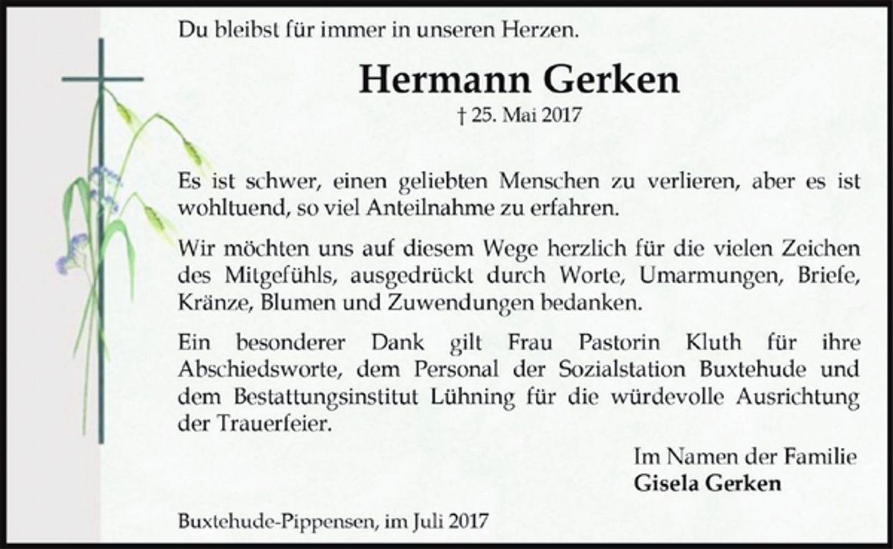 <p>Du bleibst für immer in unseren Herzen.<br />Hermann Gerken<br />† 25. Mai 2017<br />Es ist schwer, einen geliebten Menschen zu verlieren, aber es ist wohltuend, so viel Anteilnahme zu erfahren.<br />Wir möchten uns auf diesem Wege herzlich für die vielen Zeichen des Mitgefühls, ausgedrückt durch Worte, Umarmungen, Briefe, Kränze, Blumen und Zuwendungen bedanken.<br />Ein besonderer Dank gilt Frau Pastorin Kluth für ihre Abschiedsworte, dem Personal der Sozialstation Buxtehude und dem Bestattungsinstitut Lühning für die würdevolle Ausrichtung der Trauerfeier.<br />Im Namen der Familie<br />Gisela Gerken<br />Buxtehude-Pippensen, im Juli 2017</p>