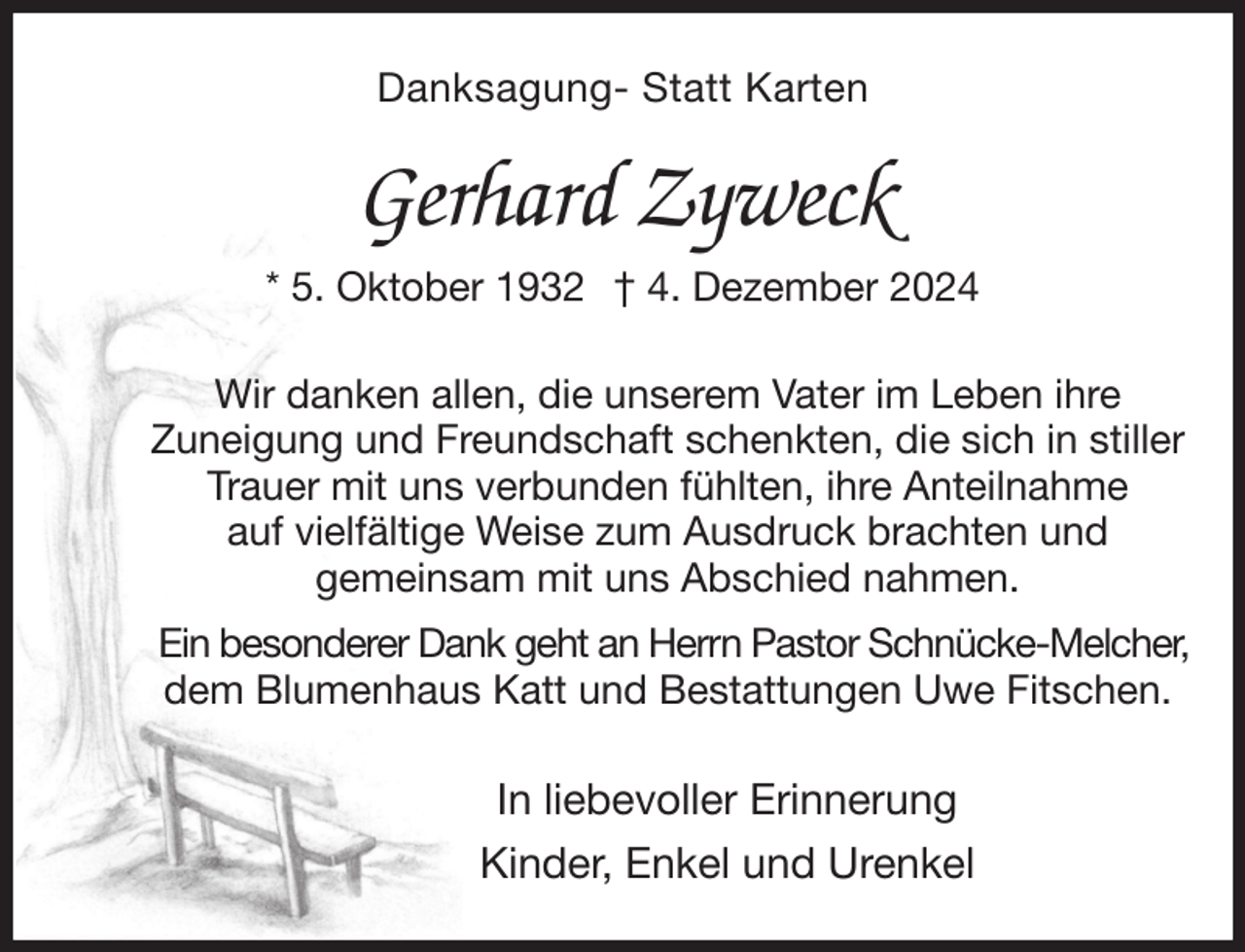 <p>Danksagung- Statt Karten</p><p>Gerhard Zyweck<br />* 5. Oktober 1932 † 4. Dezember 2024</p><p>Wir danken allen, die unserem Vater im Leben ihre<br />Zuneigung und Freundschaft schenkten, die sich in stiller Trauer mit uns verbunden fühlten, ihre Anteilnahme<br />auf vielfältige Weise zum Ausdruck brachten und<br />gemeinsam mit uns Abschied nahmen.<br />Ein besonderer Dank geht an Herrn Pastor Schnücke-Melcher,<br />dem Blumenhaus Katt und Bestattungen Uwe Fitschen.<br />In liebevoller Erinnerung<br />Kinder, Enkel und Urenkel</p>