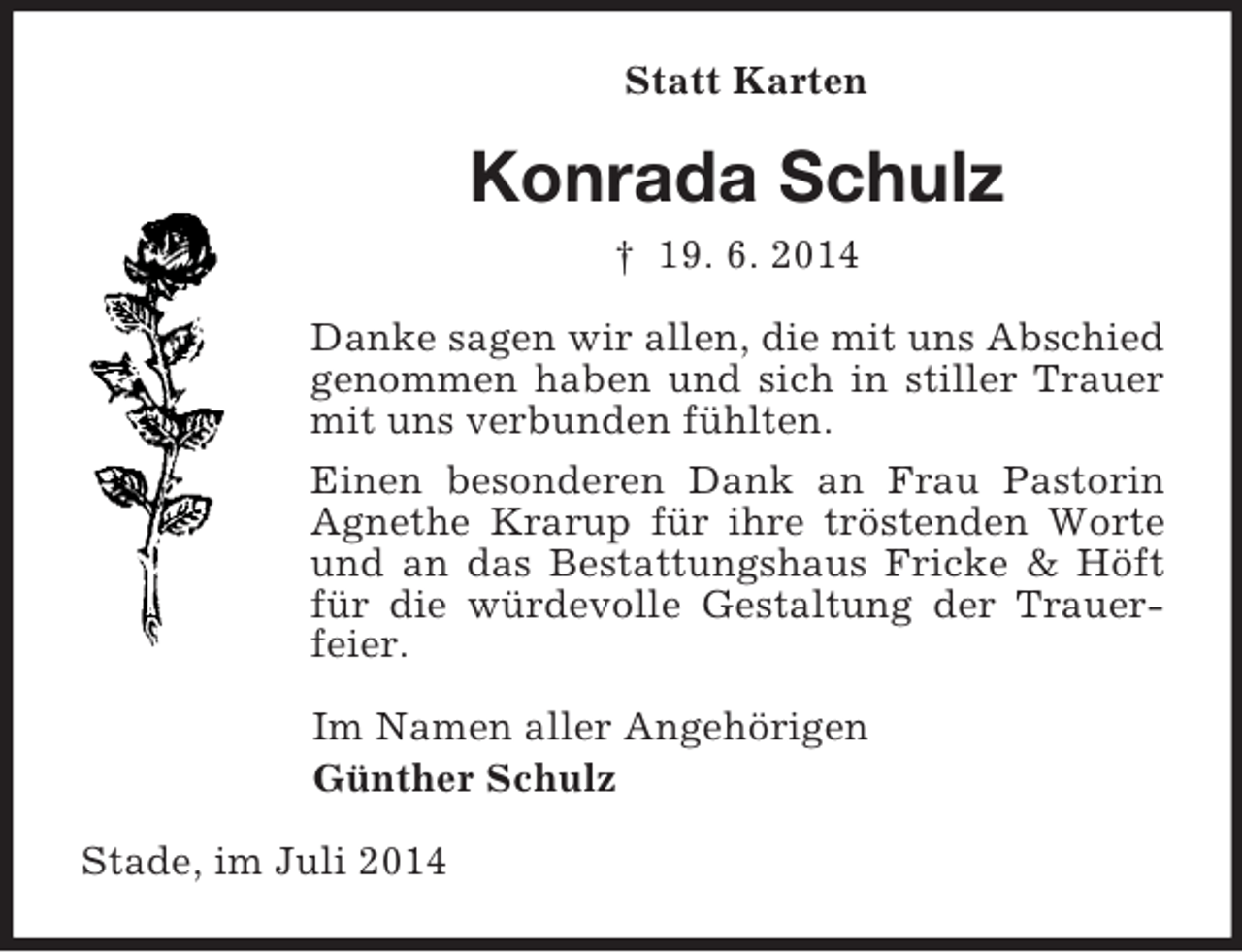 <p>Statt Karten<br />Konrada Schulz<br />† 19. 6. 2014<br />Danke sagen wir allen, die mit uns Abschied genommen haben und sich in stiller Trauer mit uns verbunden fühlten.<br />Einen besonderen Dank an Frau Pastorin Agnethe Krarup für ihre tröstenden Worte und an das Bestattungshaus Fricke</p>