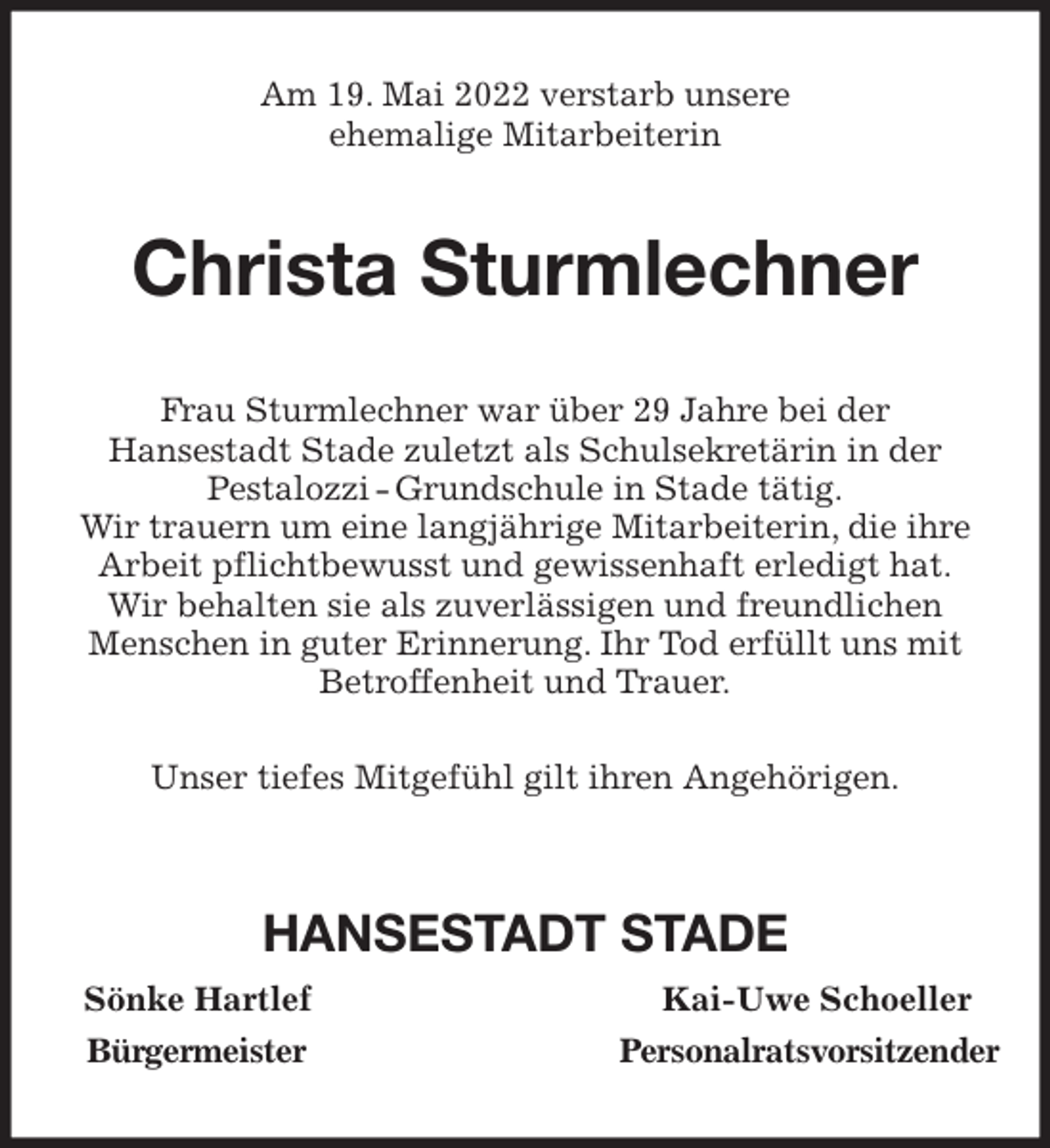 <p>Am 19. Mai 2022 verstarb unsere<br />ehemalige Mitarbeiterin<br />Christa Sturmlechner<br />Frau Sturmlechner war über 29 Jahre bei der<br />Hansestadt Stade zuletzt als Schulsekretärin in der<br />Pestalozzi - Grundschule in Stade tätig.<br />Wir trauern um eine langjährige Mitarbeiterin, die ihre<br />Arbeit pflichtbewusst und gewissenhaft erledigt hat.<br />Wir behalten sie als zuverlässigen und freundlichen<br />Menschen in guter Erinnerung. Ihr Tod erfüllt uns mit<br />Betroffenheit und Trauer.</p>
<p>Unser tiefes Mitgefühl gilt ihren Angehörigen.</p>
<p>HANSESTADT STADE<br />Sönke Hartlef Kai-Uwe Schoeller<br />Bürgermeister Personalratsvorsitzender</p>