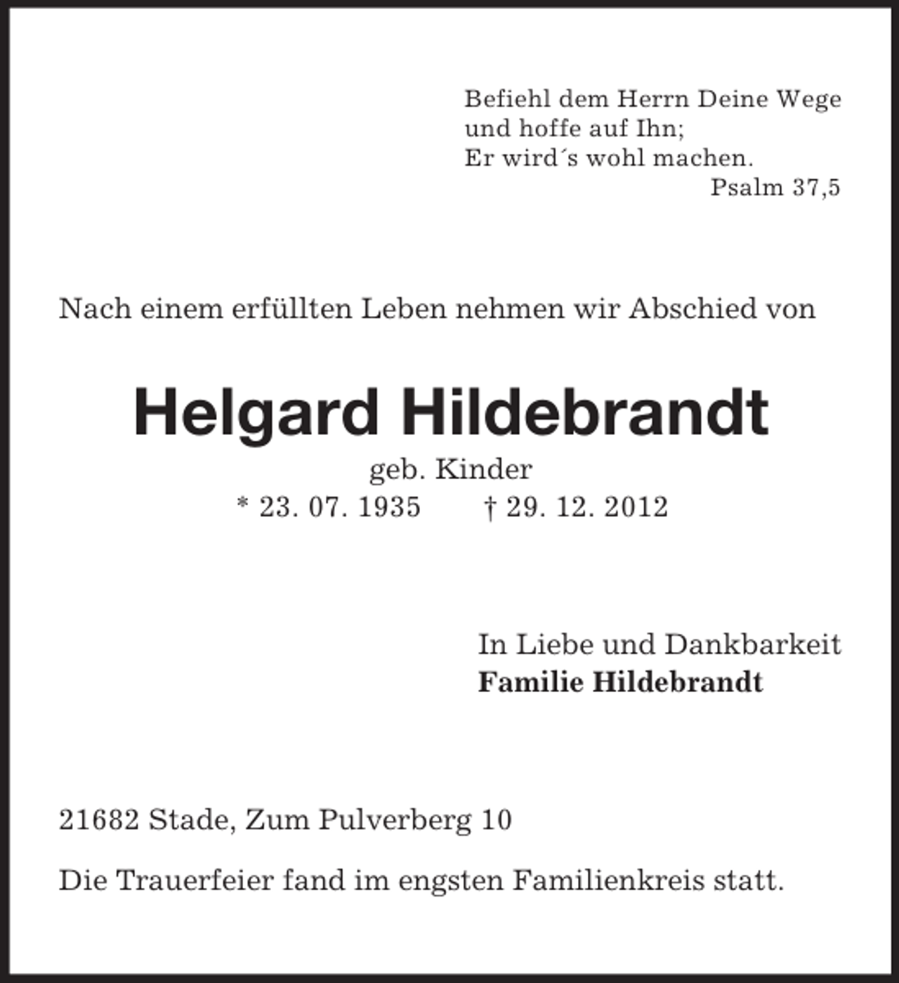 <p>Befiehl dem Herrn Deine Wege<br />und hoffe auf Ihn;<br />Er wird´s wohl machen.<br />Psalm 37,5<br />Nach einem erfüllten Leben nehmen wir Abschied von<br />Helgard Hildebrandt<br />geb. Kinder<br />* 23. 07. 1935 † 29. 12. 2012<br />In Liebe und Dankbarkeit<br />Familie Hildebrandt<br />21682 Stade, Zum Pulverberg 10</p><p>Die Trauerfeier fand im engsten Familienkreis statt.</p>