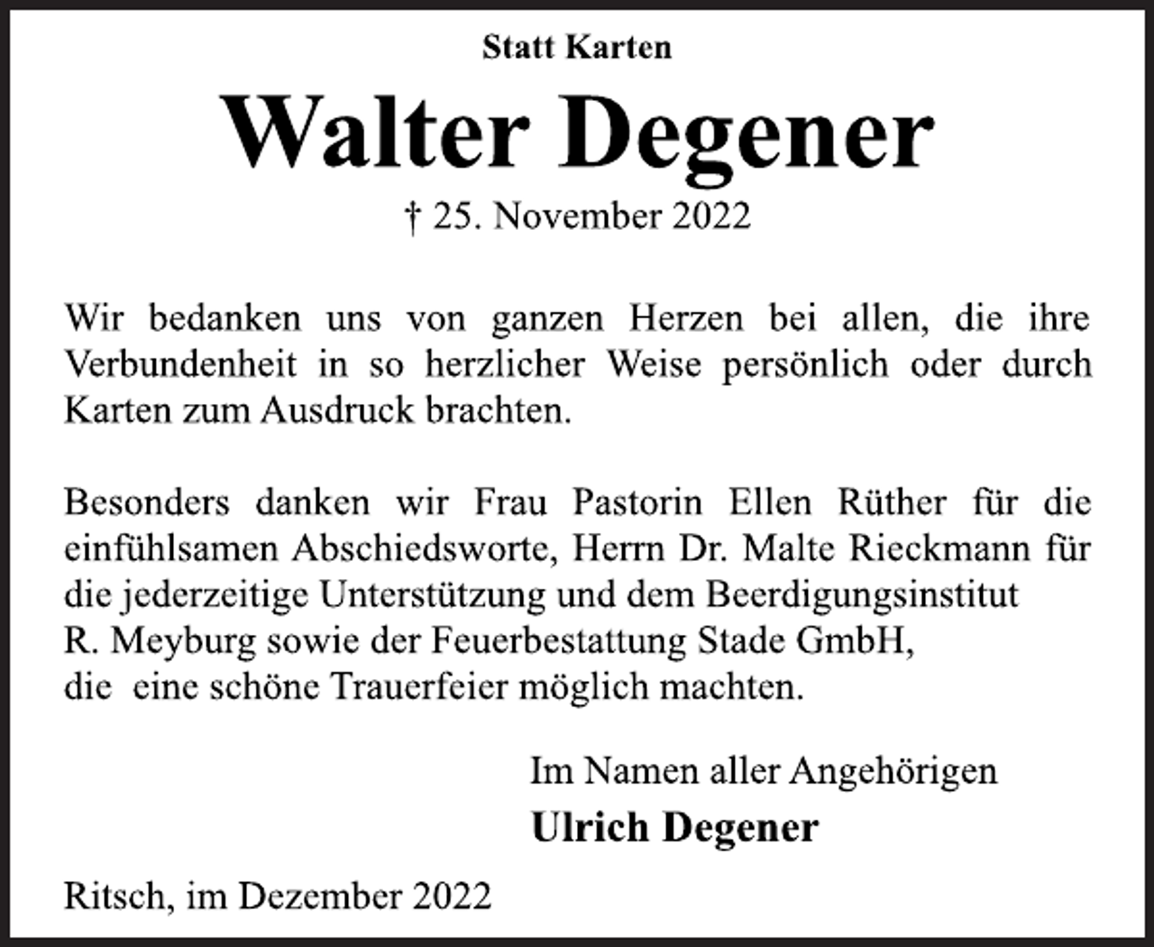 <p>Statt Karten<br />Walter Degener<br />† 25. November 2022<br />Wir bedanken uns von ganzen Herzen bei allen, die ihre<br />Verbundenheit in so herzlicher Weise persönlich oder durch<br />Karten zum Ausdruck brachten.<br />Besonders danken wir Frau Pastorin Ellen Rüther für die<br />einfühlsamen Abschiedsworte, Herrn Dr. Malte Rieckmann für<br />die jederzeitige Unterstützung und dem Beerdigungsinstitut<br />R. Meyburg sowie der Feuerbestattung Stade GmbH,<br />die eine schöne Trauerfeier möglich machten.<br />Im Namen aller Angehörigen<br />Ulrich Degener<br />Ritsch, im Dezember 2022</p>
